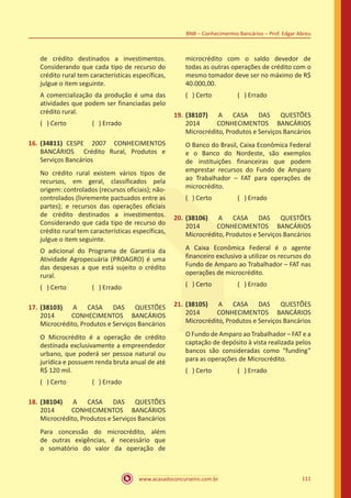 www.acasadoconcurseiro.com.br 111
BNB – Conhecimentos Bancários – Prof. Edgar Abreu
de crédito destinados a investimentos.
Considerando que cada tipo de recurso do
crédito rural tem características específicas,
julgue o item seguinte.
A comercialização da produção é uma das
atividades que podem ser financiadas pelo
crédito rural.
( ) Certo		 ( ) Errado
16.	(34811) CESPE 2007 CONHECIMENTOS
BANCÁRIOS Crédito Rural, Produtos e
Serviços Bancários
No crédito rural existem vários tipos de
recursos, em geral, classificados pela
origem: controlados (recursos oficiais); não-
controlados (livremente pactuados entre as
partes); e recursos das operações oficiais
de crédito destinados a investimentos.
Considerando que cada tipo de recurso do
crédito rural tem características específicas,
julgue o item seguinte.
O adicional do Programa de Garantia da
Atividade Agropecuária (PROAGRO) é uma
das despesas a que está sujeito o crédito
rural.
( ) Certo		 ( ) Errado
17.	(38103) A CASA DAS QUESTÕES
2014 CONHECIMENTOS BANCÁRIOS
Microcrédito, Produtos e Serviços Bancários
O Microcrédito é a operação de crédito
destinada exclusivamente a empreendedor
urbano, que poderá ser pessoa natural ou
jurídica e possuem renda bruta anual de até
R$ 120 mil.
( ) Certo		 ( ) Errado
18.	(38104) A CASA DAS QUESTÕES
2014 CONHECIMENTOS BANCÁRIOS
Microcrédito, Produtos e Serviços Bancários
Para concessão do microcrédito, além
de outras exigências, é necessário que
o somatório do valor da operação de
microcrédito com o saldo devedor de
todas as outras operações de crédito com o
mesmo tomador deve ser no máximo de R$
40.000,00.
( ) Certo		 ( ) Errado
19.	(38107) A CASA DAS QUESTÕES
2014 CONHECIMENTOS BANCÁRIOS
Microcrédito, Produtos e Serviços Bancários
O Banco do Brasil, Caixa Econômica Federal
e o Banco do Nordeste, são exemplos
de instituições financeiras que podem
emprestar recursos do Fundo de Amparo
ao Trabalhador – FAT para operações de
microcrédito.
( ) Certo		 ( ) Errado
20.	(38106) A CASA DAS QUESTÕES
2014 CONHECIMENTOS BANCÁRIOS
Microcrédito, Produtos e Serviços Bancários
A Caixa Econômica Federal é o agente
financeiro exclusivo a utilizar os recursos do
Fundo de Amparo ao Trabalhador – FAT nas
operações de microcrédito.
( ) Certo		 ( ) Errado
21.	(38105) A CASA DAS QUESTÕES
2014 CONHECIMENTOS BANCÁRIOS
Microcrédito, Produtos e Serviços Bancários
O Fundo de Amparo ao Trabalhador – FAT e a
captação de depósito à vista realizada pelos
bancos são consideradas como “funding”
para as operações de Microcrédito.
( ) Certo		 ( ) Errado
 