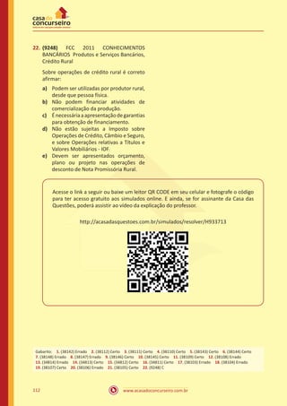 www.acasadoconcurseiro.com.br112
22.	(9248) FCC 2011 CONHECIMENTOS
BANCÁRIOS Produtos e Serviços Bancários,
Crédito Rural
Sobre operações de crédito rural é correto
afirmar:
a)	 Podem ser utilizadas por produtor rural,
desde que pessoa física.
b)	 Não podem financiar atividades de
comercialização da produção.
c)	 Énecessáriaaapresentaçãodegarantias
para obtenção de financiamento.
d)	 Não estão sujeitas a Imposto sobre
Operações de Crédito, Câmbio e Seguro,
e sobre Operações relativas a Títulos e
Valores Mobiliários - IOF.
e)	 Devem ser apresentados orçamento,
plano ou projeto nas operações de
desconto de Nota Promissória Rural.
Acesse o link a seguir ou baixe um leitor QR CODE em seu celular e fotografe o código
para ter acesso gratuito aos simulados online. E ainda, se for assinante da Casa das
Questões, poderá assistir ao vídeo da explicação do professor.
http://acasadasquestoes.com.br/simulados/resolver/H933713
Gabarito: 1. (38142) Errado 2. (38112) Certo 3. (38111) Certo 4. (38110) Certo 5. (38143) Certo 6. (38144) Certo 
7. (38148) Errado 8. (38147) Errado 9. (38146) Certo 10. (38145) Certo 11. (38109) Certo 12. (38108) Errado 
13. (34814) Errado 14. (34813) Certo 15. (34812) Certo 16. (34811) Certo 17. (38103) Errado 18. (38104) Errado
19. (38107) Certo 20. (38106) Errado 21. (38105) Certo 22. (9248) C
 
