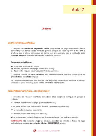 www.acasadoconcurseiro.com.br 113
Aula 7
Cheques
CARACTERÍSTICAS BÁSICAS
O cheque é uma ordem de pagamento à vista, porque deve ser pago no momento de sua
apresentação ao banco sacado. Contudo, para os cheques de valor superior a R$ 5 mil, é
prudente que o cliente comunique ao banco com antecedência, pois a instituição pode
postergar saques acima desse valor para o expediente seguinte.
Personagens do Cheque:
a)	 O sacador: emitente do cheque;
b)	 Sacado: aquele que deve pagar o cheque (o banco);
c)	 Favorecido: é aquele a quem deve ser feito o pagamento.
O cheque é também um título de crédito para o beneficiário que o recebe, porque pode ser
protestado ou executado em juízo.
No cheque estão presentes dois tipos de relação jurídica: uma entre o emitente e o banco
(baseada na conta bancária); outra entre o emitente e o beneficiário.
REQUISITOS ESSENCIAIS – LEI DO CHEQUE
I – denominação ‘’cheque’’ inscrita no contexto do título e expressa na língua em que este é
redigido;
II – a ordem incondicional de pagar quantia determinada;
III – o nome do banco ou da instituição financeira que deve pagar (sacado);
IV – a indicação do lugar de pagamento;
V – a indicação da data e do lugar de emissão;
VI – a assinatura do emitente (sacador), ou de seu mandatário com poderes especiais.
IMPORTANTE: não indicado o lugar de emissão, considera-se emitido o cheque no lugar
indicado junto ao nome do emitente. A Data é OBRIGATÓRIA sempre.
 