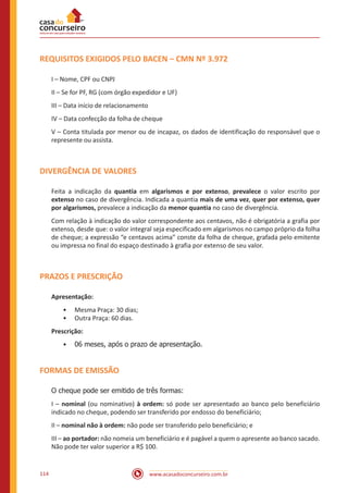 www.acasadoconcurseiro.com.br114
REQUISITOS EXIGIDOS PELO BACEN – CMN Nº 3.972
I – Nome, CPF ou CNPJ
II – Se for PF, RG (com órgão expedidor e UF)
III – Data início de relacionamento
IV – Data confecção da folha de cheque
V – Conta titulada por menor ou de incapaz, os dados de identificação do responsável que o
represente ou assista.
DIVERGÊNCIA DE VALORES
Feita a indicação da quantia em algarismos e por extenso, prevalece o valor escrito por
extenso no caso de divergência. Indicada a quantia mais de uma vez, quer por extenso, quer
por algarismos, prevalece a indicação da menor quantia no caso de divergência.
Com relação à indicação do valor correspondente aos centavos, não é obrigatória a grafia por
extenso, desde que: o valor integral seja especificado em algarismos no campo próprio da folha
de cheque; a expressão “e centavos acima” conste da folha de cheque, grafada pelo emitente
ou impressa no final do espaço destinado à grafia por extenso de seu valor.
PRAZOS E PRESCRIÇÃO
Apresentação:
•• Mesma Praça: 30 dias;
•• Outra Praça: 60 dias.
Prescrição:
•• 06 meses, após o prazo de apresentação.
FORMAS DE EMISSÃO
O cheque pode ser emitido de três formas:
I – nominal (ou nominativo) à ordem: só pode ser apresentado ao banco pelo beneficiário
indicado no cheque, podendo ser transferido por endosso do beneficiário;
II – nominal não à ordem: não pode ser transferido pelo beneficiário; e
III – ao portador: não nomeia um beneficiário e é pagável a quem o apresente ao banco sacado.
Não pode ter valor superior a R$ 100.
 