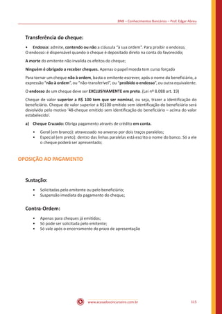 BNB – Conhecimentos Bancários – Prof. Edgar Abreu
www.acasadoconcurseiro.com.br 115
Transferência do cheque:
•• Endosso: admite, contendo ou não a cláusula “à sua ordem”. Para proibir o endosso,
O endosso: é dispensável quando o cheque é depositado direto na conta do favorecido;
A morte do emitente não invalida os efeitos do cheque;
Ninguém é obrigado a receber cheques. Apenas o papel moeda tem curso forçado
Para tornar um cheque não à ordem, basta o emitente escrever, após o nome do beneficiário, a
expressão “não à ordem”, ou “não-transferível”, ou “proibido o endosso”, ou outra equivalente.
O endosso de um cheque deve ser EXCLUSIVAMENTE em preto. (Lei nº 8.088 art. 19)
Cheque de valor superior a R$ 100 tem que ser nominal, ou seja, trazer a identificação do
beneficiário. Cheque de valor superior a R$100 emitido sem identificação do beneficiário será
devolvido pelo motivo ‘48-cheque emitido sem identificação do beneficiário – acima do valor
estabelecido’.
a)	 Cheque Cruzado: Obriga pagamento através de crédito em conta.
•• Geral (em branco): atravessado no anverso por dois traços paralelos;
•• Especial (em preto): dentro das linhas paralelas está escrito o nome do banco. Só a ele
o cheque poderá ser apresentado;
OPOSIÇÃO AO PAGAMENTO
Sustação:
•• Solicitadas pelo emitente ou pelo beneficiário;
•• Suspensão imediata do pagamento do cheque;
Contra-Ordem:
•• Apenas para cheques já emitidos;
•• Só pode ser solicitada pelo emitente;
•• Só vale após o encerramento do prazo de apresentação
 
