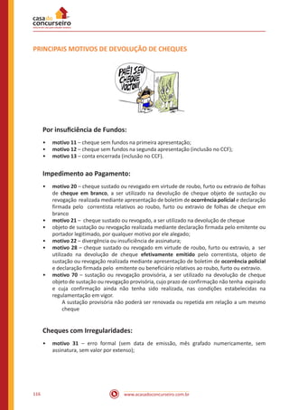 www.acasadoconcurseiro.com.br116
PRINCIPAIS MOTIVOS DE DEVOLUÇÃO DE CHEQUES
Por insuficiência de Fundos:
•• motivo 11 – cheque sem fundos na primeira apresentação;
•• motivo 12 – cheque sem fundos na segunda apresentação (inclusão no CCF);
•• motivo 13 – conta encerrada (inclusão no CCF).
Impedimento ao Pagamento:
•• motivo 20 – cheque sustado ou revogado em virtude de roubo, furto ou extravio de folhas
de cheque em branco, a ser utilizado na devolução de cheque objeto de sustação ou
revogação realizada mediante apresentação de boletim de ocorrência policial e declaração
firmada pelo correntista relativos ao roubo, furto ou extravio de folhas de cheque em
branco
•• motivo 21 – cheque sustado ou revogado, a ser utilizado na devolução de cheque
•• objeto de sustação ou revogação realizada mediante declaração firmada pelo emitente ou
portador legitimado, por qualquer motivo por ele alegado;
•• motivo 22 – divergência ou insuficiência de assinatura;
•• motivo 28 – cheque sustado ou revogado em virtude de roubo, furto ou extravio, a ser
utilizado na devolução de cheque efetivamente emitido pelo correntista, objeto de
sustação ou revogação realizada mediante apresentação de boletim de ocorrência policial
e declaração firmada pelo emitente ou beneficiário relativos ao roubo, furto ou extravio.
•• motivo 70 – sustação ou revogação provisória, a ser utilizado na devolução de cheque
objeto de sustação ou revogação provisória, cujo prazo de confirmação não tenha expirado
e cuja confirmação ainda não tenha sido realizada, nas condições estabelecidas na
regulamentação em vigor.
A sustação provisória não poderá ser renovada ou repetida em relação a um mesmo
cheque
Cheques com Irregularidades:
•• motivo 31 – erro formal (sem data de emissão, mês grafado numericamente, sem
assinatura, sem valor por extenso);
 