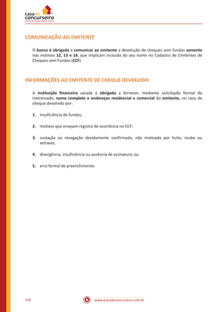 www.acasadoconcurseiro.com.br118
COMUNICAÇÃO AO EMITENTE
O banco é obrigado a comunicar ao emitente a devolução de cheques sem fundos somente
nos motivos 12, 13 e 14, que implicam inclusão do seu nome no Cadastro de Emitentes de
Cheques sem Fundos (CCF)
INFORMAÇÕES AO EMITENTE DE CHEQUE DEVOLVIDO
A instituição financeira sacada é obrigada a fornecer, mediante solicitação formal do
interessado, nome completo e endereços residencial e comercial do emitente, no caso de
cheque devolvido por:
1.	 insuficiência de fundos;
2.	 motivos que ensejam registro de ocorrência no CCF;
3.	 sustação ou revogação devidamente confirmada, não motivada por furto, roubo ou
extravio;
4.	 divergência, insuficiência ou ausência de assinatura; ou
5.	 erro formal de preenchimento.
 
