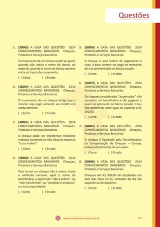 www.acasadoconcurseiro.com.br 127
Questões
1.	 (38063) A CASA DAS QUESTÕES 2014
CONHECIMENTOS BANCÁRIOS Cheques,
Produtos e Serviços Bancários
O cruzamento de um cheque pode ser geral,
quando não indica o nome do banco, ou
especial, quando o nome do banco aparece
entre os traços de cruzamento.
( ) Certo		 ( ) Errado
2.	 (38064) A CASA DAS QUESTÕES 2014
CONHECIMENTOS BANCÁRIOS Cheques,
Produtos e Serviços Bancários
O cruzamento de um cheque obriga que o
mesmo seja pago somente via crédito em
conta corrente.
( ) Certo		 ( ) Errado
3.	 (38061) A CASA DAS QUESTÕES 2014
CONHECIMENTOS BANCÁRIOS Cheques,
Produtos e Serviços Bancários
O cheque pode ser transferível mediante
endosso contendo ou não cláusula expressa
‘’à sua ordem’’.
( ) Certo		 ( ) Errado
4.	 (38060) A CASA DAS QUESTÕES 2014
CONHECIMENTOS BANCÁRIOS Cheques,
Produtos e Serviços Bancários
Para tornar um cheque não à ordem, basta
o emitente escrever, após o nome do
beneficiário, a expressão “não à ordem”, ou
“não-transferível”, ou “proibido o endosso”,
ou outra equivalente.
( ) Certo		 ( ) Errado
5.	 (38058) A CASA DAS QUESTÕES 2014
CONHECIMENTOS BANCÁRIOS Cheques,
Produtos e Serviços Bancários
O cheque é uma ordem de pagamento à
vista, e deve sempre ser pago no momento
de sua apresentação ao banco sacado.
( ) Certo		 ( ) Errado
6.	 (38059) A CASA DAS QUESTÕES 2014
CONHECIMENTOS BANCÁRIOS Cheques,
Produtos e Serviços Bancários
Os cheques considerados “ao portador” não
nomeiam um beneficiário e são pagáveis a
quem os apresente ao banco sacado. Esses
não podem ter valor igual ou superior a R$
100,00.
( ) Certo		 ( ) Errado
7.	 (38065) A CASA DAS QUESTÕES 2014
CONHECIMENTOS BANCÁRIOS Cheques,
Produtos e Serviços Bancários
O cheque é liquidado pela Centralizadora
da Compensação de Cheques – Compe,
independentemente do seu valor.
( ) Certo		 ( ) Errado
8.	 (38066) A CASA DAS QUESTÕES 2014
CONHECIMENTOS BANCÁRIOS Cheques,
Produtos e Serviços Bancários
Cheques até R$ 300,00 são liquidados em
dois dias úteis (D+2), contados do dia útil
seguinte ao do depósito.
( ) Certo		 ( ) Errado
 