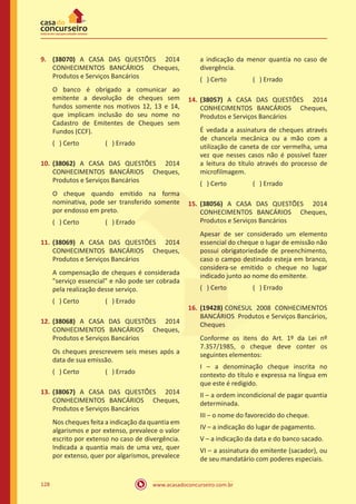 www.acasadoconcurseiro.com.br128
9.	 (38070) A CASA DAS QUESTÕES 2014
CONHECIMENTOS BANCÁRIOS Cheques,
Produtos e Serviços Bancários
O banco é obrigado a comunicar ao
emitente a devolução de cheques sem
fundos somente nos motivos 12, 13 e 14,
que implicam inclusão do seu nome no
Cadastro de Emitentes de Cheques sem
Fundos (CCF).
( ) Certo		 ( ) Errado
10.	(38062) A CASA DAS QUESTÕES 2014
CONHECIMENTOS BANCÁRIOS Cheques,
Produtos e Serviços Bancários
O cheque quando emitido na forma
nominativa, pode ser transferido somente
por endosso em preto.
( ) Certo		 ( ) Errado
11.	(38069) A CASA DAS QUESTÕES 2014
CONHECIMENTOS BANCÁRIOS Cheques,
Produtos e Serviços Bancários
A compensação de cheques é considerada
"serviço essencial" e não pode ser cobrada
pela realização desse serviço.
( ) Certo		 ( ) Errado
12.	(38068) A CASA DAS QUESTÕES 2014
CONHECIMENTOS BANCÁRIOS Cheques,
Produtos e Serviços Bancários
Os cheques prescrevem seis meses após a
data de sua emissão.
( ) Certo		 ( ) Errado
13.	(38067) A CASA DAS QUESTÕES 2014
CONHECIMENTOS BANCÁRIOS Cheques,
Produtos e Serviços Bancários
Nos cheques feita a indicação da quantia em
algarismos e por extenso, prevalece o valor
escrito por extenso no caso de divergência.
Indicada a quantia mais de uma vez, quer
por extenso, quer por algarismos, prevalece
a indicação da menor quantia no caso de
divergência.
( ) Certo		 ( ) Errado
14.	(38057) A CASA DAS QUESTÕES 2014
CONHECIMENTOS BANCÁRIOS Cheques,
Produtos e Serviços Bancários
É vedada a assinatura de cheques através
de chancela mecânica ou a mão com a
utilização de caneta de cor vermelha, uma
vez que nesses casos não é possível fazer
a leitura do título através do processo de
microfilmagem.
( ) Certo		 ( ) Errado
15.	(38056) A CASA DAS QUESTÕES 2014
CONHECIMENTOS BANCÁRIOS Cheques,
Produtos e Serviços Bancários
Apesar de ser considerado um elemento
essencial do cheque o lugar de emissão não
possui obrigatoriedade de preenchimento,
caso o campo destinado esteja em branco,
considera-se emitido o cheque no lugar
indicado junto ao nome do emitente.
( ) Certo		 ( ) Errado
16.	(19428) CONESUL 2008 CONHECIMENTOS
BANCÁRIOS Produtos e Serviços Bancários,
Cheques
Conforme os itens do Art. 1º da Lei nº
7.357/1985, o cheque deve conter os
seguintes elementos:
I – a denominação cheque inscrita no
contexto do título e expressa na língua em
que este é redigido.
II – a ordem incondicional de pagar quantia
determinada.
III – o nome do favorecido do cheque.
IV – a indicação do lugar de pagamento.
V – a indicação da data e do banco sacado.
VI – a assinatura do emitente (sacador), ou
de seu mandatário com poderes especiais.
 