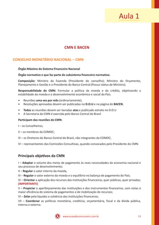 www.acasadoconcurseiro.com.br 13
Aula 1
CMN E BACEN
CONSELHO MONETÁRIO NACIONAL – CMN
Órgão Máximo do Sistema Financeiro Nacional
Órgão normativo e que faz parte do subsistema financeiro normativo.
Composição: Ministro da Fazenda (Presidente do conselho); Ministro do Orçamento,
Planejamento e Gestão e o Presidente do Banco Central (Possui status de Ministro).
Responsabilidade do CMN: Formular a política da moeda e do crédito, objetivando a
estabilidade da moeda e o desenvolvimento econômico e social do País.
•• Reuniões uma vez por mês (ordinariamente);
•• Resoluções aprovadas devem ser publicadas no D.O.U e na página do BACEN;
•• Todas as reuniões devem ser lavradas atas e publicado extrato no D.O.U
•• A Secretaria do CMN é exercida pelo Banco Central do Brasil
Participam das reuniões do CMN:
I – os Conselheiros;
II – os membros da COMOC;
III – os Diretores do Banco Central do Brasil, não integrantes da COMOC;
IV – representantes das Comissões Consultivas, quando convocados pelo Presidente do CMN.
Principais objetivos da CMN
I – Adaptar o volume dos meios de pagamento ás reais necessidades da economia nacional e
seu processo de desenvolvimento;
II – Regular o valor interno da moeda,
III – Regular o valor externo da moeda e o equilíbrio no balanço de pagamento do País;
IV – Orientar a aplicação dos recursos das instituições financeiras, quer públicas, quer privadas;
(IMPORTANTE)
V – Propiciar o aperfeiçoamento das instituições e dos instrumentos financeiros, com vistas à
maior eficiência do sistema de pagamentos e de mobilização de recursos;
VI – Zelar pela liquidez e solvência das instituições financeiras;
VII – Coordenar as políticas monetária, creditícia, orçamentária, fiscal e da dívida pública,
interna e externa.
 