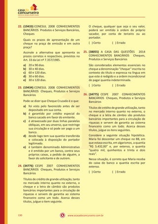 www.acasadoconcurseiro.com.br130
22.	(19433) CONESUL 2008 CONHECIMENTOS
BANCÁRIOS Produtos e Serviços Bancários,
Cheques
Quais os prazos de apresentação de um
cheque na praça de emissão e em outra
praça?
Assinale a alternativa que apresenta os
prazos corretos e respectivos, previstos no
Art. 33 da Lei nº 7.357/1985.
a)	 20 e 90 dias.
b)	 30 e 40 dias.
c)	 60 e 120 dias.
d)	 30 e 60 dias.
e)	 30 e 120 dias.
23.	(19434) CONESUL 2008 CONHECIMENTOS
BANCÁRIOS Cheques, Produtos e Serviços
Bancários
Pode-se dizer que Cheque Cruzado é o que:
a)	 foi visto pelo favorecido antes de ser
depositado em sua conta.
b)	 é garantido por crédito especial do
banco sacado em favor do emitente.
c)	 é atravessado por duas linhas paralelas
oblíquas, em seu anverso, que restringe
sua circulação e só pode ser pago a um
banco.
d)	 desde logo tem sua quantia transferida
e colocada à disposição do portador
legitimado.
e)	 é também denominado Administrativo
e é emitido por um banco, contra seus
próprios caixas, a pedido de alguém, a
favor do solicitante e de outrem.
24.	(34776) CESPE 2007 CONHECIMENTOS
BANCÁRIOS Cheques, Produtos e Serviços
Bancários
Títulos de crédito de grande utilização, tanto
no mercado interno quanto no externo, o
cheque e a letra de câmbio são produtos
bancários importantes para a circulação de
riquezas e servem de garantia ao sistema
financeiro como um todo. Acerca desses
títulos, julgue o item seguinte.
O cheque, qualquer que seja o seu valor,
poderá ser emitido à ordem do próprio
sacador, por conta de terceiro ou ao
portador.
( ) Certo		 ( ) Errado
25.	(38055) A CASA DAS QUESTÕES 2014
CONHECIMENTOS BANCÁRIOS Cheques,
Produtos e Serviços Bancários
São considerados elementos essenciais no
cheque a denominação ‘’cheque’’ inscrita no
contexto do título e expressa na língua em
que este é redigido e a ordem incondicional
de pagar quantia indeterminada.
( ) Certo		 ( ) Errado
26.	(34775) CESPE 2007 CONHECIMENTOS
BANCÁRIOS Cheques, Produtos e Serviços
Bancários
Títulos de crédito de grande utilização, tanto
no mercado interno quanto no externo, o
cheque e a letra de câmbio são produtos
bancários importantes para a circulação de
riquezas e servem de garantia ao sistema
financeiro como um todo. Acerca desses
títulos, julgue os itens seguintes.
Considere a seguinte situação hipotética.
Maria foi descontar um cheque no BB, em
que estava escrita, em algarismos, a quantia
“R$ 5.432,00” e, por extenso, a quantia
“quatro mil, quinhentos e trinta e dois
reais”.
Nessa situação, é correto que Maria receba
do caixa do banco a quantia escrita por
extenso.
( ) Certo		 ( ) Errado
 