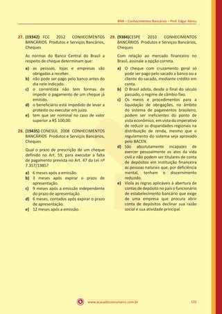 www.acasadoconcurseiro.com.br 131
BNB – Conhecimentos Bancários – Prof. Edgar Abreu
27.	(19342) FCC 2012 CONHECIMENTOS
BANCÁRIOS Produtos e Serviços Bancários,
Cheques
As normas do Banco Central do Brasil a
respeito de cheque determinam que:
a)	 as pessoas, lojas e empresas são
obrigadas a receber.
b)	 não pode ser pago pelo banco antes do
dia nele indicado.
c)	 o correntista não tem formas de
impedir o pagamento de um cheque já
emitido.
d)	 o beneficiário está impedido de levar a
protesto ou executar em juízo.
e)	 tem que ser nominal no caso de valor
superior a R$ 100,00.
28.	(19435) CONESUL 2008 CONHECIMENTOS
BANCÁRIOS Produtos e Serviços Bancários,
Cheques
Qual o prazo de prescrição de um cheque
definido no Art. 59, para executar a falta
de pagamento prevista no Art. 47 da Lei nº
7.357/1985?
a)	 6 meses após a emissão.
b)	 3 meses após expirar o prazo de
apresentação.
c)	 9 meses após a emissão independente
do prazo de apresentação.
d)	 6 meses, contados após expirar o prazo
de apresentação.
e)	 12 meses após a emissão.
29.	(9384)CESPE 2010 CONHECIMENTOS
BANCÁRIOS Produtos e Serviços Bancários,
Cheques
Com relação ao mercado financeiro no
Brasil, assinale a opção correta.
a)	 O cheque com cruzamento geral só
pode ser pago pelo sacado a banco ou a
cliente do sacado, mediante crédito em
conta.
b)	 O Brasil adota, desde o final do século
passado, o regime de câmbio fixo.
c)	 Os meios e procedimentos para a
liquidação de obrigações, no âmbito
do sistema de pagamentos brasileiro,
podem ser ineficientes do ponto de
vista econômico, em vista do imperativo
de reduzir as disparidades regionais na
distribuição de renda, mesmo que o
regulamento do sistema seja aprovado
pelo BACEN.
d)	 São absolutamente incapazes de
exercer pessoalmente os atos da vida
civil e não podem ser titulares de conta
de depósitos em instituição financeira
as pessoas naturais que, por deficiência
mental, tenham o discernimento
reduzido.
e)	 Viola as regras aplicáveis à abertura de
contas de depósito no país o funcionário
de estabelecimento bancário que exige
de uma empresa que procura abrir
conta de depósitos declinar sua razão
social e sua atividade principal.
 