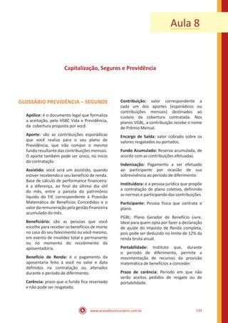 www.acasadoconcurseiro.com.br 133
Aula 8
Capitalização, Seguros e Previdência
GLOSSÁRIO PREVIDÊNCIA – SEGUROS
Apólice: é o documento legal que formaliza
a aceitação, pelo HSBC Vida e Previdência,
da cobertura proposta por você.
Aporte: são as contribuições esporádicas
que você realiza para o seu plano de
Previdência, que irão compor o mesmo
fundo resultante das contribuições mensais.
O aporte também pode ser único, no início
da contratação
Assistido: você será um assistido, quando
estiver recebendo o seu benefício de renda.
Base de cálculo de performance financeira:
é a diferença, ao final do último dia útil
do mês, entre a parcela do patrimônio
líquido do FIE correspondente à Provisão
Matemática de Benefícios Concedidos e o
valor da remuneração pela gestão financeira
acumulado do mês.
Beneficiário: são as pessoas que você
escolhe para receber os benefícios de morte
no caso do seu falecimento ou você mesmo,
em evento de invalidez total e permanente
ou no momento do recebimento da
aposentadoria.
Benefício de Renda: é o pagamento da
aposentaria feito à você no valor e data
definidos na contratação ou alterados
durante o período de diferimento.
Carência: prazo que o fundo fica reservado
e não pode ser resgatado.
Contribuição: valor correspondente a
cada um dos aportes (esporádicos ou
contribuições mensais) destinados ao
custeio da cobertura contratada. Nos
planos VGBL, a contribuição recebe o nome
de Prêmio Mensal.
Encargo de Saída: valor cobrado sobre os
valores resgatados ou portados.
Fundo Acumulado: Reserva acumulada, de
acordo com as contribuições efetuadas.
Indenização: Pagamento a ser efetuado
ao participante por ocasião de sua
sobrevivência ao período de diferimento.
Instituidora: é a pessoa jurídica que propõe
a contratação de plano coletivo, definindo
as normas e participando das contribuições.
Participante: Pessoa física que contrata o
plano.
PGBL: Plano Gerador de Benefício Livre.
Ideal para quem opta por fazer a declaração
de ajuste do Imposto de Renda completa,
pois pode ser deduzido no limite de 12% da
renda bruta anual.
Portabilidade: Instituto que, durante
o período de diferimento, permite a
movimentação de recursos da provisão
matemática de benefícios a conceder.
Prazo de carência: Período em que não
serão aceitos pedidos de resgate ou de
portabilidade.
 