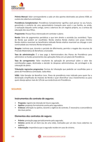 www.acasadoconcurseiro.com.br134
Prêmio Mensal: Valor correspondente a cada um dos aportes destinados aos planos VGBL ao
custeio da cobertura contratada.
Previdência Complementar: Previdência Complementar significa você pensar no seu futuro,
garantindo o conforto de uma aposentadoria tranquila para você e sua família, ou ainda,
a realização daquele sonho antigo, como a abertura de um negócio próprio, ou a certeza da
educação dos seus filhos.
Proponente: Pessoa física interessada em contratar o plano.
Renda: Série de pagamentos periódicos a que tem direito o assistido (ou assistidos). Tipos
de Renda que podem ser escolhidos: Renda vitalícia Renda vitalícia com prazo mínimo
Renda vitalícia reversível ao beneficiário indicado Renda vitalícia reversível ao cônjuge e com
continuidade aos menores Renda temporária.
Resgate: Instituto que, durante o período de diferimento, permite o resgate dos recursos da
Provisão Matemática de Benefícios a Conceder.
Taxa de administração: É a taxa paga à Administradora dos Planos de Previdência para
administrar os fundos provenientes das aplicações feitas em um plano de Previdência.
Taxa de carregamento: Valor resultante da aplicação de percentual sobre o valor das
contribuições pagas, destinadas a atender às despesas administrativas, de corretagem e de
colocação do plano.
Tributação regressiva progressiva: Formas de tributação que poderão ser escolhidas para o
plano de Previdência contratado. Saiba Mais.
VGBL: Vida Gerador de Benefício Livre. Plano de previdência mais indicado para quem faz a
declaração simplificada do Imposto de Renda e quer diversificar seus investimentos ou para
quem deseja aplicar mais de 12% de sua renda bruta em Previdência.
SEGUROS
Instrumentos do contrato de seguros:
•• Proposta: registro da intenção do futuro segurado.
•• Apólice: proposta formalmente aceita pela seguradora.
•• Endosso: alteração na apólice, durante a vigência do contrato. É necessária a concordância
das duas partes.
Elementos dos contratos de seguro:
•• Prêmio: prestação paga periodicamente pelo segurado;
•• Sinistro: perda de um bem (ou de uma vida), motivados por um dos riscos cobertos na
apólice;
•• Indenização: importância que o segurado recebe em caso de sinistro;
 