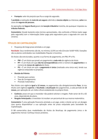 BNB – Conhecimentos Bancários – Prof. Edgar Abreu
www.acasadoconcurseiro.com.br 135
•• Franquia: valor do prejuízo que fica a cargo do segurado.
É proibido a realização de mais de um seguro cobrindo o mesmo objeto ou interesse, salvo nos
casos de seguros de pessoas.
As operações de Seguro Rural gozam de isenção tributária irrestrita, de quaisquer impostos ou
tributos federais.
Comentário: Estude bastante estes termos apresentados, não confunda o Prêmio (valor pago
pelo segurado) com a Indenização (Valor pago pela seguradora para o segurado em caso de
sinistro).
TÍTULOS DE CAPITALIZAÇÃO
•• Poupança de longo prazo atrelada a um jogo.
Novidade: Seus rendimentos são de, no mínimo, 0,35% ao mês (Circular SUSEP 459). Exceções
são os planos contratados nas modalidades Popular e Incentivo.
Os títulos são estruturados, quanto a sua forma de pagamento, em PM, PP e PU.
•• PM = É um título que prevê um pagamento a cada mês de vigência do título.
•• PP = É um título em que não há correspondência entre o número de pagamentos e o
número de meses de vigência do título.
•• PU = É um título em que o pagamento é único (realizado uma única vez), tendo sua
vigência estipulada na proposta.
•• Divisão do Prêmio:
•• Provisão para sorteio
•• Taxa de Carregamento
•• Provisão matemática
Nos títulos com vigência igual a 12 meses, os pagamentos são obrigatoriamente fixos. Já nos
títulos com vigência superior, é facultada a atualização dos pagamentos, a cada período de 12
meses, por aplicação de um índice oficial estabelecido no próprio título.
•• Carência: prazo em que o investidor não poderá solicitar o resgate. Pode variar de 01 a 02
anos, dependendo do plano.
•• Resgate Antecipado: o investidor irá receber um percentual de sua reserva matemática.
Comentário: É uma aplicação financeira atrelada a um jogo, onde o cliente vai ter um deságio
caso queira disponibilizar a sua aplicação antes do prazo estipulado pela Sociedade de
Capitalização.
O BB comercializa duas modalidades de títulos da Brasilcap: de pagamento único e de
pagamento mensal. Conheça nossos produtos.
 