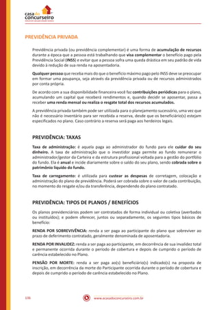 www.acasadoconcurseiro.com.br136
PREVIDÊNCIA PRIVADA
Previdência privada (ou previdência complementar) é uma forma de acumulação de recursos
durante a época que a pessoa está trabalhando que visa complementar o benefício pago pela
Previdência Social (INSS) e evitar que a pessoa sofra uma queda drástica em seu padrão de vida
devido à redução de sua renda na aposentadoria.
Qualquer pessoa que receba mais do que o benefício máximo pago pelo INSS deve se preocupar
em formar uma poupança, seja através da previdência privada ou de recursos administrados
por conta própria.
De acordo com a sua disponibilidade financeira você faz contribuições periódicas para o plano,
acumulando um capital que receberá rendimentos e, quando decidir se aposentar, passa a
receber uma renda mensal ou realiza o resgate total dos recursos acumulados.
A previdência privada também pode ser utilizada para o planejamento sucessório, uma vez que
não é necessário inventário para ser recebida a reserva, desde que os beneficiário(s) estejam
especificados no plano. Caso contrário a reserva será paga aos herdeiros legais.
PREVIDÊNCIA: TAXAS
Taxa de administração: é aquela paga ao administrador do fundo para ele cuidar do seu
dinheiro. A taxa de administração que o investidor paga permite ao fundo remunerar o
administrador/gestor da Carteira e da estrutura profissional voltada para a gestão do portfólio
do fundo. Ela é anual e incide diariamente sobre o saldo do seu plano, sendo cobrada sobre o
patrimônio liquido do fundo.
Taxa de carregamento: é utilizada para custear as despesas de corretagem, colocação e
administração do plano de previdência. Poderá ser cobrada sobre o valor de cada contribuição,
no momento do resgate e/ou da transferência, dependendo do plano contratado.
PREVIDÊNCIA: TIPOS DE PLANOS / BENEFÍCIOS
Os planos previdenciários podem ser contratados de forma individual ou coletiva (averbados
ou instituídos); e podem oferecer, juntos ou separadamente, os seguintes tipos básicos de
benefício:
RENDA POR SOBREVIVÊNCIA: renda a ser paga ao participante do plano que sobreviver ao
prazo de deferimento contratado, geralmente denominada de aposentadoria.
RENDA POR INVALIDEZ: renda a ser paga ao participante, em decorrência de sua invalidez total
e permanente ocorrida durante o período de cobertura e depois de cumprido o período de
carência estabelecido no Plano.
PENSÃO POR MORTE: renda a ser paga ao(s) beneficiário(s) indicado(s) na proposta de
inscrição, em decorrência da morte do Participante ocorrida durante o período de cobertura e
depois de cumprido o período de carência estabelecido no Plano.
 