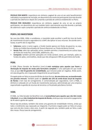 BNB – Conhecimentos Bancários – Prof. Edgar Abreu
www.acasadoconcurseiro.com.br 137
PECÚLIO POR MORTE: importância em dinheiro, pagável de uma só vez ao(s) beneficiário(s)
indicado(s) na proposta de inscrição, em decorrência da morte do participante ocorrida durante
o período de cobertura e depois de cumprido o período de carência estabelecido no Plano.
PECÚLIO POR INVALIDEZ: importância em dinheiro, pagável de uma só vez ao próprio
participante, em decorrência de sua invalidez total e permanente ocorrida durante o período
de cobertura e após cumprido o período de carência estabelecido no Plano.
PERFIL DO INVESTIDOR
No caso dos PGBL, VGBL e sucedâneos, o investidor pode escolher o perfil de risco do fundo
de investimento no qual a seguradora ou a EAPC vão aplicar os seus recursos. De acordo com a
Susep, os perfis são os seguintes:
•• Soberano: como o nome sugere, o fundo investe apenas em títulos do governo, ou seja,
títulos ou Crédito Securitizados do Tesouro Nacional, ou Títulos do Banco Central;
•• Renda Fixa: além das aplicações acima, também permite o investimento em outros tipos
de títulos de renda fixa, como CDBs, debêntures, etc.;
•• Composto: também permite aplicações em renda variável, como, por exemplo, ações ou
fundos de ações, commodities, desde que não ultrapassem 49% do patrimônio do fundo
PGBL
O PGBL (Plano Gerador de Benefício Livre) é mais vantajoso para aqueles que fazem a
declaração do imposto de renda pelo formulário completo. É uma aplicação em que incide
risco, já que não há garantia de rentabilidade, que inclusive pode ser negativa. Ainda assim,
em caso de ganho, ele é repassado integralmente ao participante.
O resgate pode ser feito no prazo de 60 dias de duas formas: de uma única vez, ou transformado
em parcelas mensais. Também pode ser abatido até 12% da renda bruta anual do Imposto
de Renda e tem taxa de carregamento. É comercializado por seguradoras. Com o PGBL, o
dinheiro é colocado em um fundo de investimento exclusivo, administrado por uma empresa
especializada na gestão de recursos de terceiros e é fiscalizado pelo Banco Central.
VGBL
O VGBL, ou Vida Gerador de Benefício Livre, é aconselhável para aqueles que não têm renda
tributável, já que não é dedutível do Imposto de Renda, ainda que seja necessário o pagamento
de IR sobre o ganho de capital.
Nesse tipo de produto, também não existe uma garantia de rentabilidade mínima, ainda que
todo o rendimento seja repassado ao integrante. O primeiro resgate pode ser feito em prazo
que varia de dois meses a dois anos. A partir do segundo ano, também pode ser feita a cada
dois meses. Possui taxa de carregamento.
 