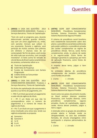 www.acasadoconcurseiro.com.br 139
Questões
1.	 (30433) A CASA DAS QUESTÕES 2013
CONHECIMENTOS BANCÁRIOS Produtos e
Serviços Bancários, Títulos de Capitalização
“Com ele você se programa para, durante
determinado período, guardar dinheiro,
seja com um único pagamento ou, então,
com parcelas mensais que caibam no
seu orçamento. Durante a vigência, você
participa de muitos sorteios com prêmios
em dinheiro e chances reais de ser
contemplado! No fim do plano, você recebe
de volta tudo que acumulou, com correção
monetária”. O texto acima foi retirado do
site do Banco do Brasil e pelas características
do produto, certamente refere-se a:
a)	 Título de Capitalização
b)	 Cadernetas de Poupança
c)	 Fundos de Investimento com Sorteio
Programado
d)	 Crédito Direto ao Consumidor
e)	 Seguro de Vida
2.	 (30431) A CASA DAS QUESTÕES 2013
CONHECIMENTOS BANCÁRIOS Produtos e
Serviços Bancários, Títulos de Capitalização
Os títulos de capitalização são estruturados,
quanto a sua forma de pagamento, em:
I – PM: É um título que prevê um pagamento
a cada mês de vigência do título.
II – PP: É um título em que não há
correspondência entre o número de
pagamentos e o número de meses de
vigência do título.
III – PU: É um título em que o pagamento é
único (realizado uma única vez), tendo sua
vigência estipulada na proposta.
a)	 Somente I
b)	 Somente II
c)	 I e III
d)	 II e III
e)	 I, II e III
3.	 (34745) CESPE 2007 CONHECIMENTOS
BANCÁRIOS Previdência Complementar
Fechada, Sistema Financeiro Nacional,
Sistema Nacional de Seguros Privados
O sistema de previdência social brasileiro
está estabelecido basicamente sobre dois
pilares:aprevidênciasocialbásica(oferecida
pelo poder público) e a previdência privada
(de caráter complementar ao regime de
previdência oficial). Tem-se, como forma
complementar, ainda, os planos de saúde
e os seguros-saúde. Outra forma de
conseguir garantias é a poupança, por meio
de aplicação financeira, como títulos de
capitalização.
A respeito desse tema, julgue o item
seguinte.
As entidades abertas de previdência
complementar são também conhecidas
como fundos de pensão.
( ) Certo		 ( ) Errado
4.	 (34777) CESPE 2007 CONHECIMENTOS
BANCÁRIOS Previdência Complementar
Fechada, Sistema Financeiro Nacional,
Sistema Nacional de Seguros Privados
Assim como nos países de primeiro mundo,
no Brasil existem diversos produtos
financeiros, com funções diversas, como
previdência complementar, seguros
privados, títulos de capitalização, seguro-
saúde. Acerca desses produtos, julgue o
item a seguir.
A distinção entre os grupos de previdência
privada aberta e fechada reside na
obrigatoriedade, no caso das entidades
fechadas, de vínculo empregatício entre
participante e empresa patrocinadora do
fundo.
( ) Certo		 ( ) Errado
 