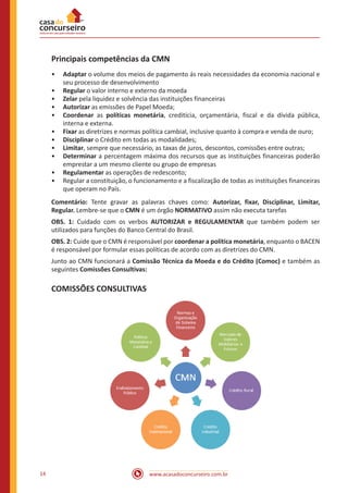 www.acasadoconcurseiro.com.br14
Principais competências da CMN
•• Adaptar o volume dos meios de pagamento ás reais necessidades da economia nacional e
seu processo de desenvolvimento
•• Regular o valor interno e externo da moeda
•• Zelar pela liquidez e solvência das instituições financeiras
•• Autorizar as emissões de Papel Moeda;
•• Coordenar as políticas monetária, creditícia, orçamentária, fiscal e da dívida pública,
interna e externa.
•• Fixar as diretrizes e normas política cambial, inclusive quanto à compra e venda de ouro;
•• Disciplinar o Crédito em todas as modalidades;
•• Limitar, sempre que necessário, as taxas de juros, descontos, comissões entre outras;
•• Determinar a percentagem máxima dos recursos que as instituições financeiras poderão
emprestar a um mesmo cliente ou grupo de empresas
•• Regulamentar as operações de redesconto;
•• Regular a constituição, o funcionamento e a fiscalização de todas as instituições financeiras
que operam no País.
Comentário: Tente gravar as palavras chaves como: Autorizar, fixar, Disciplinar, Limitar,
Regular. Lembre-se que o CMN é um órgão NORMATIVO assim não executa tarefas
OBS. 1: Cuidado com os verbos AUTORIZAR e REGULAMENTAR que também podem ser
utilizados para funções do Banco Central do Brasil.
OBS. 2: Cuide que o CMN é responsável por coordenar a política monetária, enquanto o BACEN
é responsável por formular essas políticas de acordo com as diretrizes do CMN.
Junto ao CMN funcionará a Comissão Técnica da Moeda e do Crédito (Comoc) e também as
seguintes Comissões Consultivas:
COMISSÕES CONSULTIVAS
 