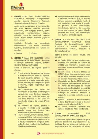 www.acasadoconcurseiro.com.br140
5.	 (34782) CESPE 2007 CONHECIMENTOS
BANCÁRIOS Previdência Complementar
Aberta, Sistema Financeiro Nacional,
Sistema Nacional de Seguros Privados
Assim como nos países de primeiro mundo,
no Brasil existem diversos produtos
financeiros, com funções diversas, como
previdência complementar, seguros
privados, títulos de capitalização, seguro-
saúde. Acerca desses produtos, julgue o
item a seguir.
Entidades fechadas de previdência
complementar, por terem finalidade
lucrativa, diferenciam-se dos fundos de
pensão.
( ) Certo		 ( ) Errado
6.	 (30430) A CASA DAS QUESTÕES 2013
CONHECIMENTOS BANCÁRIOS Produtos
e Serviços Bancários, Seguros, Sistema
Nacional de Seguros Privados
Sobre o mercado de seguro, pode-se
afirmar:
a)	 O instrumento do contrato de seguro
é materializado por meio da apólice,
da qual deverão constar os riscos
assumidos e o valor segurado, entre
outras informações e registrada junto
a PREVIC, órgão responsável pela
fiscalização.
b)	 Para contratação de seguro de
automóveis é facultada a cobrança de
franquia nos casos de danos causados
aos veículo por incêndio, queda de
raio e/ou explosão e nos casos de
indenização integral do veículo (Perda
Total).
c)	 No contrato de seguro, prêmio é
a quantia recebida pelo segurado,
quando ocorre um sinistro, para
ressarci-lo das perdas ocorridas.
d)	 Se, por exemplo, em uma batida, há dois
carros envolvidos, cada um com quatro
ocupantes, e também um pedestre, e se
as nove pessoas forem atingidas, todas
terão direito a receber indenizações do
DPVAT separadamente.
e)	 O objetivo maior do Seguro Residencial
é oferecer coberturas que, ao mesmo
tempo, atendam ao produtor rural e à
sua produção, à sua família, à geração
de garantias a seus financiadores,
investidores, parceiros de negócios,
todos interessados na maior diluição
possível dos riscos, pela combinação
dos diversos ramos de seguro.
7.	 (30429) A CASA DAS QUESTÕES 2013
CONHECIMENTOS BANCÁRIOS Banco
Nacional de Desenvolvimento Sócio
Econômico - BNDES, Previdência
Complementar Fechada, Produtos e
Serviços Bancários
Sobre o cartão de crédito BNDES, está
correto:
a)	 O Cartão BNDES é um produto que,
baseado no conceito de cartão de
crédito, visa financiar os investimentos
das micro, pequenas e médias e grandes
empresas.
b)	 Podem obter o Cartão BNDES as
MPMEs (com faturamento bruto anual
de até R$ 90 milhões), sediadas no País,
de controle nacional ou internacional.
c)	 O portador do Cartão BNDES efetuará
sua compra, exclusivamente no âmbito
do Portal de Operações do BNDES
(www.cartaobndes.gov.br), procurando
os produtos que lhe interessam no
Catálogo de Produtos expostos e
seguindo os passos indicados para a
compra.
d)	 Apenas O Bradesco, o Banco do Brasil,
a Caixa Econômica Federal, o Banrisul
podem emitir o Cartão BNDES.
e)	 As únicas bandeiras utilizadas nos
cartões BNDES são Visa e Mastercard.
8.	 (18293) CESGRANRIO 2013
CONHECIMENTOS BANCÁRIOS Seguros
Os planos de seguro têm o objetivo de gerar
proteção patrimonial às pessoas físicas ou
jurídicas. Em um seguro de veículo, se o
segurado trocar de carro ou incluir algum
 