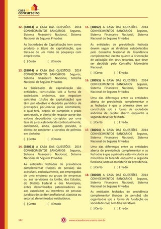 www.acasadoconcurseiro.com.br142
12.	(38043) A CASA DAS QUESTÕES 2014
CONHECIMENTOS BANCÁRIOS Seguros,
Sistema Financeiro Nacional, Sistema
Nacional de Seguros Privados
As Sociedades de Capitalização tem como
produto o título de capitalização, que
trata-se de um misto de poupança com
empréstimo.
( ) Certo		 ( ) Errado
13.	(38044) A CASA DAS QUESTÕES 2014
CONHECIMENTOS BANCÁRIOS Seguros,
Sistema Financeiro Nacional, Sistema
Nacional de Seguros Privados
As Sociedades de capitalização são
entidades, constituídas sob a forma de
sociedades anônimas, que negociam
contratos (títulos de capitalização) que
têm por objetivo o depósito periódico de
prestações pecuniárias pelo contratante,
o qual terá, depois de cumprido o prazo
contratado, o direito de resgatar parte dos
valores depositados corrigidos por uma
taxa de juros estabelecida contratualmente;
conferindo, ainda, quando previsto, o
direito de concorrer a sorteios de prêmios
em dinheiro.
( ) Certo		 ( ) Errado
14.	(38051) A CASA DAS QUESTÕES 2014
CONHECIMENTOS BANCÁRIOS Seguros,
Sistema Financeiro Nacional, Sistema
Nacional de Seguros Privados
As entidades fechadas de previdência
complementar (fundos de pensão) são
acessíveis, exclusivamente, aos empregados
de uma empresa ou grupo de empresas
ou aos servidores da União, dos Estados,
do Distrito Federal e dos Municípios,
entes denominados patrocinadores ou
aos associados ou membros de pessoas
jurídicas de caráter profissional, classista ou
setorial, denominadas instituidoras.
( ) Certo		 ( ) Errado
15.	(38052) A CASA DAS QUESTÕES 2014
CONHECIMENTOS BANCÁRIOS Seguros,
Sistema Financeiro Nacional, Sistema
Nacional de Seguros Privados
As entidades de previdência fechada
devem seguir as diretrizes estabelecidas
pelo Conselho Nacional de Previdência
complementar, exceto quanto à orientação
de aplicação dos seus recursos, que deve
ser decidida pelo Conselho Monetário
Nacional.
( ) Certo		 ( ) Errado
16.	(38053) A CASA DAS QUESTÕES 2014
CONHECIMENTOS BANCÁRIOS Seguros,
Sistema Financeiro Nacional, Sistema
Nacional de Seguros Privados
Uma das diferenças entre as entidades
aberta de previdência complementar e
as fechadas é que a primeira deve ser
constituída sob a forma de sociedade
anônima de capital aberto enquanto a
segunda deve ser fechada.
( ) Certo		 ( ) Errado
17.	(38054) A CASA DAS QUESTÕES 2014
CONHECIMENTOS BANCÁRIOS Seguros,
Sistema Financeiro Nacional, Sistema
Nacional de Seguros Privados
Uma das diferenças entre as entidades
aberta de previdência complementar e as
fechadas é que a primeira está vinculada ao
ministério da fazenda enquanto a segunda
funciona junto ao ministério da previdência.
( ) Certo		 ( ) Errado
18.	(38050) A CASA DAS QUESTÕES 2014
CONHECIMENTOS BANCÁRIOS Seguros,
Sistema Financeiro Nacional, Sistema
Nacional de Seguros Privados
As entidades fechadas de previdência
complementar (fundos de pensão) são
organizadas sob a forma de fundação ou
sociedade civil, sem fins lucrativos.
( ) Certo		 ( ) Errado
 