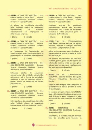 www.acasadoconcurseiro.com.br 143
BNB – Conhecimentos Bancários – Prof. Edgar Abreu
19.	(38049) A CASA DAS QUESTÕES 2014
CONHECIMENTOS BANCÁRIOS Seguros,
Sistema Financeiro Nacional, Sistema
Nacional de Seguros Privados
Os planos de previdência oferecidos
pelas entidades abertas de previdência
complementar, são acessíveis
exclusivamente aos empregados de
determinada empresa.
( ) Certo		 ( ) Errado
20.	(38045) A CASA DAS QUESTÕES 2014
CONHECIMENTOS BANCÁRIOS Seguros,
Sistema Financeiro Nacional, Sistema
Nacional de Seguros Privados
As Sociedades de Capitalização são
fiscalizadas pela SUSEP e estão vinculadas ao
governo junto ao Ministério da Previdência.
( ) Certo		 ( ) Errado
21.	(38046) A CASA DAS QUESTÕES 2014
CONHECIMENTOS BANCÁRIOS Seguros,
Sistema Financeiro Nacional, Sistema
Nacional de Seguros Privados
Entidades abertas de previdência
complementar são entidades constituídas
unicamente sob a forma de sociedades
anônimas e têm por objetivo instituir e
operar planos de benefícios de caráter
previdenciário.
( ) Certo		 ( ) Errado
22.	(38047) A CASA DAS QUESTÕES 2014
CONHECIMENTOS BANCÁRIOS Seguros,
Sistema Financeiro Nacional, Sistema
Nacional de Seguros Privados
Entre os planos de previdências oferecidos
pelas Entidades abertas de previdência
complementar estão os Fundos de Pensão.
( ) Certo		 ( ) Errado
23.	(38048) A CASA DAS QUESTÕES 2014
CONHECIMENTOS BANCÁRIOS Seguros,
Sistema Financeiro Nacional, Sistema
Nacional de Seguros Privados
Entidades abertas de previdência
complementar aberta são entidades
constituídas sob a forma de sociedades
anônimas e estão vinculadas junto ao
Ministério da Previdência.
( ) Certo		 ( ) Errado
24.	(9303) CESPE 2011 CONHECIMENTOS
BANCÁRIOS Sistema Nacional de Seguros
Privados, Produtos e Serviços Bancários,
Previdência Complementar Aberta
Julgue os itens a seguir, acerca de planos de
aposentadoria e pensão privados e títulos
de capitalização.
Um produto de previdência do tipo VGBL
ou PGBL, por lei, pode resultar apenas em
valorização positiva, ainda que esse plano
seja considerado agressivo e aplique parte
dos recursos em renda variável.
( ) Certo		 ( ) Errado
25.	(9302) CESPE 2011 CONHECIMENTOS
BANCÁRIOS Sistema Nacional de Seguros
Privados, Previdência Complementar
Aberta
Julgue os itens a seguir, acerca de planos de
aposentadoria e pensão privados e títulos
de capitalização.
Se a taxa de carregamento do plano PGBL for
igual a 5%, isso significará que, anualmente,
será debitado o valor equivalente a esse
percentual do saldo mantido no referido
plano.
( ) Certo		 ( ) Errado
26.	(9347) CESGRANRIO 2012
CONHECIMENTOS BANCÁRIOS Produtos e
Serviços Bancários
Atualmente, os bancos possuem diversos
tipos de produtos para financiar as
 