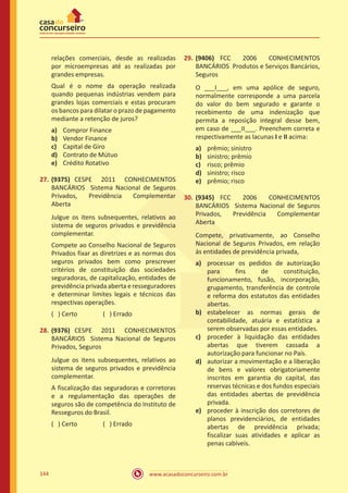 www.acasadoconcurseiro.com.br144
relações comerciais, desde as realizadas
por microempresas até as realizadas por
grandes empresas.
Qual é o nome da operação realizada
quando pequenas indústrias vendem para
grandes lojas comerciais e estas procuram
os bancos para dilatar o prazo de pagamento
mediante a retenção de juros?
a)	 Compror Finance
b)	 Vendor Finance
c)	 Capital de Giro
d)	 Contrato de Mútuo
e)	 Crédito Rotativo
27.	(9375) CESPE 2011 CONHECIMENTOS
BANCÁRIOS Sistema Nacional de Seguros
Privados, Previdência Complementar
Aberta
Julgue os itens subsequentes, relativos ao
sistema de seguros privados e previdência
complementar.
Compete ao Conselho Nacional de Seguros
Privados fixar as diretrizes e as normas dos
seguros privados bem como prescrever
critérios de constituição das sociedades
seguradoras, de capitalização, entidades de
previdência privada aberta e resseguradores
e determinar limites legais e técnicos das
respectivas operações.
( ) Certo		 ( ) Errado
28.	(9376) CESPE 2011 CONHECIMENTOS
BANCÁRIOS Sistema Nacional de Seguros
Privados, Seguros
Julgue os itens subsequentes, relativos ao
sistema de seguros privados e previdência
complementar.
A fiscalização das seguradoras e corretoras
e a regulamentação das operações de
seguros são de competência do Instituto de
Resseguros do Brasil.
( ) Certo		 ( ) Errado
29.	(9406) FCC 2006 CONHECIMENTOS
BANCÁRIOS Produtos e Serviços Bancários,
Seguros
O ___I___, em uma apólice de seguro,
normalmente corresponde a uma parcela
do valor do bem segurado e garante o
recebimento de uma indenização que
permita a reposição integral desse bem,
em caso de ___II___. Preenchem correta e
respectivamente as lacunas I e II acima:
a)	 prêmio; sinistro
b)	 sinistro; prêmio
c)	 risco; prêmio
d)	 sinistro; risco
e)	 prêmio; risco
30.	(9345) FCC 2006 CONHECIMENTOS
BANCÁRIOS Sistema Nacional de Seguros
Privados, Previdência Complementar
Aberta
Compete, privativamente, ao Conselho
Nacional de Seguros Privados, em relação
às entidades de previdência privada,
a)	 processar os pedidos de autorização
para fins de constituição,
funcionamento, fusão, incorporação,
grupamento, transferência de controle
e reforma dos estatutos das entidades
abertas.
b)	 estabelecer as normas gerais de
contabilidade, atuária e estatística a
serem observadas por essas entidades.
c)	 proceder à liquidação das entidades
abertas que tiverem cassada a
autorização para funcionar no País.
d)	 autorizar a movimentação e a liberação
de bens e valores obrigatoriamente
inscritos em garantia do capital, das
reservas técnicas e dos fundos especiais
das entidades abertas de previdência
privada.
e)	 proceder à inscrição dos corretores de
planos previdenciários, de entidades
abertas de previdência privada;
fiscalizar suas atividades e aplicar as
penas cabíveis.
 