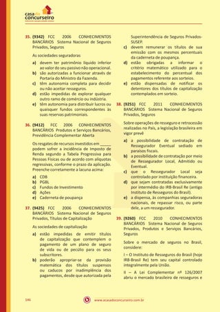 www.acasadoconcurseiro.com.br146
35.	(9342) FCC 2006 CONHECIMENTOS
BANCÁRIOS Sistema Nacional de Seguros
Privados, Seguros
As sociedades seguradoras
a)	 devem ter patrimônio líquido inferior
ao valor do seu passivo não operacional.
b)	 são autorizadas a funcionar através de
Portaria do Ministro da Fazenda.
c)	 têm autonomia completa para decidir
ou não aceitar resseguros.
d)	 estão impedidas de explorar qualquer
outro ramo de comércio ou indústria.
e)	 têm autonomia para distribuir lucros ou
quaisquer fundos correspondentes às
suas reservas patrimoniais.
36.	(9412) FCC 2006 CONHECIMENTOS
BANCÁRIOS Produtos e Serviços Bancários,
Previdência Complementar Aberta
Os resgates de recursos investidos em _____
podem sofrer a incidência de Imposto de
Renda segundo a Tabela Progressiva para
Pessoas Físicas ou de acordo com alíquotas
regressivas, conforme o prazo da aplicação.
Preenche corretamente a lacuna acima:
a)	 CDB
b)	 PGBL
c)	 Fundos de Investimento
d)	 Ações
e)	 Caderneta de poupança
37.	(9425) FCC 2006 CONHECIMENTOS
BANCÁRIOS Sistema Nacional de Seguros
Privados, Títulos de Capitalização
As sociedades de capitalização
a)	 estão impedidas de emitir títulos
de capitalização que contemplem o
pagamento de um plano de seguro
de vida ou de pecúlio para os seus
subscritores.
b)	 poderão apropriar-se da provisão
matemática dos títulos suspensos
ou caducos por inadimplência dos
pagamentos, desde que autorizada pela
Superintendência de Seguros Privados-
SUSEP.
c)	 devem remunerar os títulos de sua
emissão com os mesmos percentuais
da caderneta de poupança.
d)	 estão obrigadas a informar o
critério matemático utilizado para o
estabelecimento do percentual dos
pagamentos referente aos sorteios.
e)	 estão dispensadas de notificar os
detentores dos títulos de capitalização
contemplados em sorteio.
38.	(9251) FCC 2011 CONHECIMENTOS
BANCÁRIOS Sistema Nacional de Seguros
Privados, Seguros
Sobre operações de resseguro e retrocessão
realizadas no País, a legislação brasileira em
vigor prevê
a)	 a possibilidade de contratação de
Ressegurador Eventual sediado em
paraísos fiscais.
b)	 a possibilidade de contratação por meio
de Ressegurador Local, Admitido ou
Eventual.
c)	 que o Ressegurador Local seja
controlado por instituição financeira.
d)	 que sejam contratadas exclusivamente
por intermédio do IRB-Brasil Re (antigo
Instituto de Resseguros do Brasil).
e)	 a dispensa, às companhias seguradoras
nacionais, de repassar risco, ou parte
dele, a um ressegurador.
39.	(9260) FCC 2010 CONHECIMENTOS
BANCÁRIOS Sistema Nacional de Seguros
Privados, Produtos e Serviços Bancários,
Seguros
Sobre o mercado de seguros no Brasil,
considere:
I – O Instituto de Resseguros do Brasil (hoje
IRB-Brasil Re) tem seu capital controlado
integralmente pela União.
II – A Lei Complementar nº 126/2007
abriu o mercado brasileiro de resseguros e
 