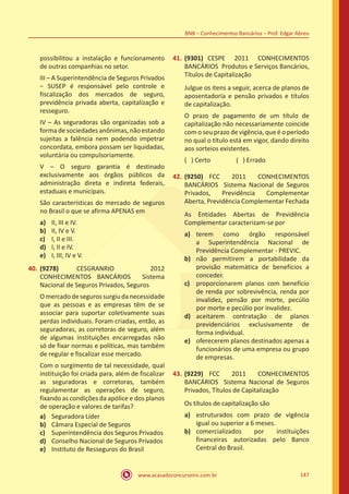 www.acasadoconcurseiro.com.br 147
BNB – Conhecimentos Bancários – Prof. Edgar Abreu
possibilitou a instalação e funcionamento
de outras companhias no setor.
III – A Superintendência de Seguros Privados
− SUSEP é responsável pelo controle e
fiscalização dos mercados de seguro,
previdência privada aberta, capitalização e
resseguro.
IV – As seguradoras são organizadas sob a
forma de sociedades anônimas, não estando
sujeitas a falência nem podendo impetrar
concordata, embora possam ser liquidadas,
voluntária ou compulsoriamente.
V – O seguro garantia é destinado
exclusivamente aos órgãos públicos da
administração direta e indireta federais,
estaduais e municipais.
São características do mercado de seguros
no Brasil o que se afirma APENAS em
a)	 II, III e IV.
b)	 II, IV e V.
c)	 I, II e III.
d)	 I, II e IV.
e)	 I, III, IV e V.
40.	(9278) CESGRANRIO 2012
CONHECIMENTOS BANCÁRIOS Sistema
Nacional de Seguros Privados, Seguros
Omercadodesegurossurgiudanecessidade
que as pessoas e as empresas têm de se
associar para suportar coletivamente suas
perdas individuais. Foram criadas, então, as
seguradoras, as corretoras de seguro, além
de algumas instituições encarregadas não
só de fixar normas e políticas, mas também
de regular e fiscalizar esse mercado.
Com o surgimento de tal necessidade, qual
instituição foi criada para, além de fiscalizar
as seguradoras e corretoras, também
regulamentar as operações de seguro,
fixando as condições da apólice e dos planos
de operação e valores de tarifas?
a)	 Seguradora Líder
b)	 Câmara Especial de Seguros
c)	 Superintendência dos Seguros Privados
d)	 Conselho Nacional de Seguros Privados
e)	 Instituto de Resseguros do Brasil
41.	(9301) CESPE 2011 CONHECIMENTOS
BANCÁRIOS Produtos e Serviços Bancários,
Títulos de Capitalização
Julgue os itens a seguir, acerca de planos de
aposentadoria e pensão privados e títulos
de capitalização.
O prazo de pagamento de um título de
capitalização não necessariamente coincide
com o seu prazo de vigência, que é o período
no qual o título está em vigor, dando direito
aos sorteios existentes.
( ) Certo		 ( ) Errado
42.	(9250) FCC 2011 CONHECIMENTOS
BANCÁRIOS Sistema Nacional de Seguros
Privados, Previdência Complementar
Aberta, Previdência Complementar Fechada
As Entidades Abertas de Previdência
Complementar caracterizam-se por
a)	 terem como órgão responsável
a Superintendência Nacional de
Previdência Complementar - PREVIC.
b)	 não permitirem a portabilidade da
provisão matemática de benefícios a
conceder.
c)	 proporcionarem planos com benefício
de renda por sobrevivência, renda por
invalidez, pensão por morte, pecúlio
por morte e pecúlio por invalidez.
d)	 aceitarem contratação de planos
previdenciários exclusivamente de
forma individual.
e)	 oferecerem planos destinados apenas a
funcionários de uma empresa ou grupo
de empresas.
43.	(9229) FCC 2011 CONHECIMENTOS
BANCÁRIOS Sistema Nacional de Seguros
Privados, Títulos de Capitalização
Os títulos de capitalização são
a)	 estruturados com prazo de vigência
igual ou superior a 6 meses.
b)	 comercializados por instituições
financeiras autorizadas pelo Banco
Central do Brasil.
 