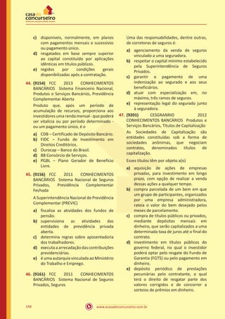www.acasadoconcurseiro.com.br148
c)	 disponíveis, normalmente, em planos
com pagamentos mensais e sucessivos
ou pagamento único.
d)	 resgatados em base sempre superior
ao capital constituído por aplicações
idênticas em títulos públicos.
e)	 regidos por condições gerais
disponibilizadas após a contratação.
44.	(9154) FCC 2013 CONHECIMENTOS
BANCÁRIOS Sistema Financeiro Nacional,
Produtos e Serviços Bancários, Previdência
Complementar Aberta
Produto que, após um período de
acumulação de recursos, proporciona aos
investidores uma renda mensal - que poderá
ser vitalícia ou por período determinado -
ou um pagamento único, é o
a)	 CDB – Certificado de Depósito Bancário.
b)	 FIDC – Fundo de Investimento em
Direitos Creditórios.
c)	 Ourocap – Banco do Brasil.
d)	 BB Consórcio de Serviços.
e)	 PGBL – Plano Gerador de Benefício
Livre.
45.	(9156) FCC 2011 CONHECIMENTOS
BANCÁRIOS Sistema Nacional de Seguros
Privados, Previdência Complementar
Fechada
A Superintendência Nacional de Previdência
Complementar (PREVIC)
a)	 fiscaliza as atividades dos fundos de
pensão.
b)	 supervisiona as atividades das
entidades de previdência privada
aberta.
c)	 determina regras sobre aposentadoria
dos trabalhadores.
d)	 executaaarrecadaçãodascontribuições
previdenciárias.
e)	 é uma autarquia vinculada ao Ministério
do Trabalho e Emprego.
46.	(9161) FCC 2011 CONHECIMENTOS
BANCÁRIOS Sistema Nacional de Seguros
Privados, Seguros
Uma das responsabilidades, dentre outras,
de corretoras de seguros é:
a)	 agenciamento da venda de seguros
vinculado a uma seguradora.
b)	 respeitar o capital mínimo estabelecido
pela Superintendência de Seguros
Privados.
c)	 garantir o pagamento de uma
indenização ao segurado e aos seus
beneficiários.
d)	 atuar com especialização em, no
máximo, três ramos de seguros.
e)	 representação legal do segurado junto
à seguradora.
47.	(9201) CESGRANRIO 2012
CONHECIMENTOS BANCÁRIOS Produtos e
Serviços Bancários, Títulos de Capitalização
As Sociedades de Capitalização são
entidades constituídas sob a forma de
sociedades anônimas, que negociam
contratos, denominados títulos de
capitalização.
Esses títulos têm por objeto a(o)
a)	 aquisição de ações de empresas
privadas, para investimento em longo
prazo, com opção de realizar a venda
dessas ações a qualquer tempo.
b)	 compra parcelada de um bem em que
um grupo de participantes, organizados
por uma empresa administradora,
rateia o valor do bem desejado pelos
meses de parcelamento.
c)	 compra de títulos públicos ou privados,
mediante depósitos mensais em
dinheiro, que serão capitalizados a uma
determinada taxa de juros até o final do
contrato.
d)	 investimento em títulos públicos do
governo federal, no qual o investidor
poderá optar pelo resgate do Fundo de
Garantia (FGTS) ou pelo pagamento em
dinheiro.
e)	 depósito periódico de prestações
pecuniárias pelo contratante, o qual
terá o direito de resgatar parte dos
valores corrigidos e de concorrer a
sorteios de prêmios em dinheiro.
 