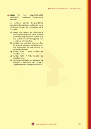 www.acasadoconcurseiro.com.br 149
BNB – Conhecimentos Bancários – Prof. Edgar Abreu
48.	(9310) FCC 2010 CONHECIMENTOS
BANCÁRIOS Previdência Complementar
Fechada
As entidades fechadas de previdência
complementar, também conhecidas como
fundos de pensão, são organizadas sob a
forma de
a)	 planos que devem ser oferecidos a
todos os colaboradores e que também
podem ser adquiridos por pessoas que
não tenham vínculo empregatício com
a empresa patrocinadora.
b)	 fundação ou sociedade civil, sem fins
lucrativos e acessíveis, exclusivamente,
aos empregados de uma empresa ou
grupo de empresas.
c)	 fundos PGBL ? Plano Gerador de
Benefício Livre.
d)	 fundos VGBL ? Vida Gerador de
Benefício Livre.
e)	 empresas vinculadas ao Ministério da
Fazenda e fiscalizadas pela SUSEP -
Superintendência de Seguros Privados.
 