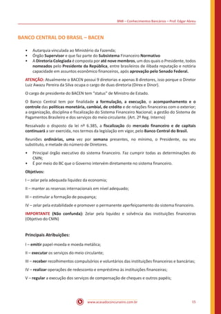 BNB – Conhecimentos Bancários – Prof. Edgar Abreu
www.acasadoconcurseiro.com.br 15
BANCO CENTRAL DO BRASIL – BACEN
•• Autarquia vinculada ao Ministério da Fazenda;
•• Órgão Supervisor e que faz parte do Subsistema Financeiro Normativo
•• A Diretoria Colegiada é composta por até nove membros, um dos quais o Presidente, todos
nomeados pelo Presidente da República, entre brasileiros de ilibada reputação e notória
capacidade em assuntos econômico financeiros, após aprovação pelo Senado Federal.
ATENÇÃO: Atualmente o BACEN possui 9 diretorias e apenas 8 diretores, isso porque o Diretor
Luiz Awazu Pereira da Silva ocupa o cargo de duas diretoria (Direx e Dinor).
O cargo de presidente do BACEN tem “status” de Ministro de Estado.
O Banco Central tem por finalidade a formulação, a execução, o acompanhamento e o
controle das políticas monetária, cambial, de crédito e de relações financeiras com o exterior;
a organização, disciplina e fiscalização do Sistema Financeiro Nacional; a gestão do Sistema de
Pagamentos Brasileiro e dos serviços do meio circulante. (Art. 2º Reg. Interno)
Ressalvado o disposto da lei nº 6.385, a fiscalização do mercado financeiro e de capitais
continuará a ser exercida, nos termos da legislação em vigor, pelo Banco Central do Brasil.
Reuniões ordinárias, uma vez por semana presentes, no mínimo, o Presidente, ou seu
substituto, e metade do número de Diretores.
•• Principal órgão executivo do sistema financeiro. Faz cumprir todas as determinações do
CMN;
•• É por meio do BC que o Governo intervém diretamente no sistema financeiro.
Objetivos:
I – zelar pela adequada liquidez da economia;
II – manter as reservas internacionais em nível adequado;
III – estimular a formação de poupança;
IV – zelar pela estabilidade e promover o permanente aperfeiçoamento do sistema financeiro.
IMPORTANTE (Não confunda): Zelar pela liquidez e solvência das instituições financeiras
(Objetivo do CMN)
Principais Atribuições:
I – emitir papel-moeda e moeda metálica;
II – executar os serviços do meio circulante;
III – receber recolhimentos compulsórios e voluntários das instituições financeiras e bancárias;
IV – realizar operações de redesconto e empréstimo às instituições financeiras;
V – regular a execução dos serviços de compensação de cheques e outros papéis;
 