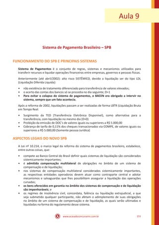 www.acasadoconcurseiro.com.br 151
Aula 9
Sistema de Pagamento Brasileiro – SPB
FUNCIONAMENTO DO SPB E PRINCIPAIS SISTEMAS
Sistema de Pagamentos é o conjunto de regras, sistemas e mecanismos utilizados para
transferir recursos e liquidar operações financeiras entre empresas, governos e pessoas físicas.
Anteriormente (até abril/2002): alto risco SISTÊMICO, devido a liquidação ser do tipo LDL
(Liquidação Diferida Liquida):
•• não existência de tratamento diferenciado para transferência de valores elevados;
•• o acerto das contas dos bancos só se procedia no dia seguinte; D+1
•• Para evitar o colapso do sistema de pagamentos, o BACEN era obrigado a intervir no
sistema, sempre que um fato acontecia.
Após a reforma de 2002, liquidações passam a ser realizadas de forma LBTR (Liquidação Bruta
em Tempo Real.
•• Surgimento da TED (Transferência Eletrônica Disponível), como alternativa para a
transferência, com liquidação no mesmo dia (D+0)
•• Proibição da emissão de DOC’s de valores iguais ou superiores a R$ 5.000,00
•• Cobrança de tarifa de 0,11% dos cheques transacionados via COMPE, de valores iguais ou
superiores a R$ 5.000,00 (Somente pessoa Jurídica)
ASPECTOS LEGAIS DO NOVO SPB
A Lei nº 10.214, o marco legal da reforma do sistema de pagamentos brasileiro, estabelece,
entre outras coisas, que:
•• compete ao Banco Central do Brasil definir quais sistemas de liquidação são considerados
sistemicamente importantes;
•• é admitida compensação multilateral de obrigações no âmbito de um sistema de
compensação e de liquidação;
•• nos sistemas de compensação multilateral considerados sistemicamente importantes,
as respectivas entidades operadoras devem atuar como contraparte central e adotar
mecanismos e salvaguardas que lhes possibilitem assegurar a liquidação das operações
cursadas;
•• os bens oferecidos em garantia no âmbito dos sistemas de compensação e de liquidação
são impenhoráveis; e
•• os regimes de insolvência civil, concordata, falência ou liquidação extrajudicial, a que
seja submetido qualquer participante, não afetam o adimplemento de suas obrigações
no âmbito de um sistema de compensação e de liquidação, as quais serão ultimadas e
liquidadas na forma do regulamento desse sistema.
 