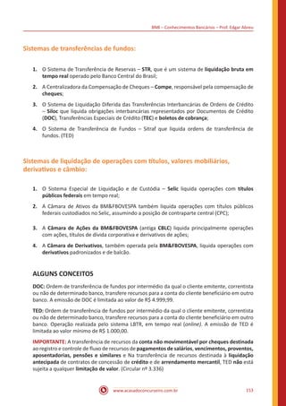 BNB – Conhecimentos Bancários – Prof. Edgar Abreu
www.acasadoconcurseiro.com.br 153
Sistemas de transferências de fundos:
1.	 O Sistema de Transferência de Reservas – STR, que é um sistema de liquidação bruta em
tempo real operado pelo Banco Central do Brasil;
2.	 A Centralizadora da Compensação de Cheques – Compe, responsável pela compensação de
cheques;
3.	 O Sistema de Liquidação Diferida das Transferências Interbancárias de Ordens de Crédito
– Siloc que liquida obrigações interbancárias representados por Documentos de Crédito
(DOC), Transferências Especiais de Crédito (TEC) e boletos de cobrança;
4.	 O Sistema de Transferência de Fundos – Sitraf que liquida ordens de transferência de
fundos. (TED)
Sistemas de liquidação de operações com títulos, valores mobiliários,
derivativos e câmbio:
1.	 O Sistema Especial de Liquidação e de Custódia – Selic liquida operações com títulos
públicos federais em tempo real;
2.	 A Câmara de Ativos da BM&FBOVESPA também liquida operações com títulos públicos
federais custodiados no Selic, assumindo a posição de contraparte central (CPC);
3.	 A Câmara de Ações da BM&FBOVESPA (antiga CBLC) liquida principalmente operações
com ações, títulos de dívida corporativa e derivativos de ações;
4.	 A Câmara de Derivativos, também operada pela BM&FBOVESPA, liquida operações com
derivativos padronizados e de balcão.
ALGUNS CONCEITOS
DOC: Ordem de transferência de fundos por intermédio da qual o cliente emitente, correntista
ou não de determinado banco, transfere recursos para a conta do cliente beneficiário em outro
banco. A emissão de DOC é limitada ao valor de R$ 4.999,99.
TED: Ordem de transferência de fundos por intermédio da qual o cliente emitente, correntista
ou não de determinado banco, transfere recursos para a conta do cliente beneficiário em outro
banco. Operação realizada pelo sistema LBTR, em tempo real (online). A emissão de TED é
limitada ao valor mínimo de R$ 1.000,00.
IMPORTANTE: A transferência de recursos da conta não movimentável por cheques destinada
ao registro e controle de fluxo de recursos de pagamentos de salários, vencimentos, proventos,
aposentadorias, pensões e similares e Na transferência de recursos destinada à liquidação
antecipada de contratos de concessão de crédito e de arrendamento mercantil, TED não está
sujeita a qualquer limitação de valor. (Circular nº 3.336)
 