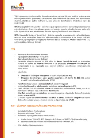 www.acasadoconcurseiro.com.br154
TEC: Instrumento por intermédio do qual o emitente, pessoa física ou jurídica, ordena a uma
instituição financeira que ela faça um conjunto de transferências de fundos para destinatários
diversos, clientes de outras instituições, cada uma das transferências limitada ao valor de
R$ 4.999,99
LDL: Liquidação Diferida Líquida – Sistema no qual o processamento e a liquidação dos recursos
entre instituições financeiras são executados em horários predeterminados durante o dia, pelo
valor líquido entre seus participantes. Permite liquidações bilaterais e multilaterais
LBTR: Liquidação Bruta em Tempo Real – Sistema no qual o processamento e a liquidação dos
recursos entre instituições financeiras são executados continuamente e em tempo real pelo
valor bruto, operação por operação (no momento de sua realização). Modelo adotado no STR,
administrado pelo Banco Central.
STR
•• Sistema de Transferência de Reservas
•• liquidação bruta em tempo real (LBTR)
•• Operado pelo Banco Central do Brasil
•• Participam obrigatoriamente do STR, além do Banco Central do Brasil, as instituições
titulares de conta de reservas bancárias e as entidades prestadoras de serviços de
compensação e de liquidação que operem sistemas considerados sistemicamente
importantes.
•• Liquidação:
•• Cheques de valor igual ou superior ao VLB-Cheque (R$ 250 mil)
•• Bloquetos de cobrança de valor igual ou superior ao VR-Boleto (R$ 250 mil). (Antes
era VLB 5 mil, alterado pela Circular 3.598)
•• Transferência de fundos é considerada final, isto é irrevogável.
•• Instituições financeiras não-bancárias participam opcionalmente do STR.
•• Tarifa básica é cobrada das duas pontas da ordem de transferência de fundos, isto é, do
participante emissor e do participante destinatário.
•• A tarifa é reduzida para a metade de seu valor integral, se a liquidação da transferência de
fundos ocorrer até 9h.
•• O horário regular de funcionamento é das 6h30 às 18h30, sendo que o registro de ordens
de transferência de fundos a favor de cliente só é permitido até 17h30.
CIP – CÂMARA INTERBANCÁRIA DE PAGAMENTOS
•• Sociedade Civil sem fins lucrativos;
•• Regulada pelo Banco Central;
•• Processa a liquidação financeira interbancária:
•• dos Produtos: TED, DOC, TEC, Bloqueto de Cobrança e SELTEC –Títulos em Cartório;
•• das Prestadoras de Serviços: TecBan,Redecard,Cielo e MasterCard.
•• DDA – Débito Direto Autorizado.
 