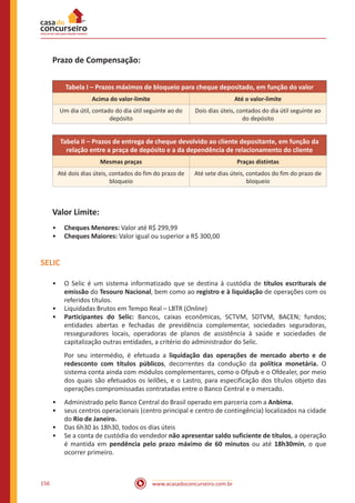 www.acasadoconcurseiro.com.br156
Prazo de Compensação:
Tabela I – Prazos máximos de bloqueio para cheque depositado, em função do valor
Acima do valor-limite Até o valor-limite
Um dia útil, contado do dia útil seguinte ao do
depósito
Dois dias úteis, contados do dia útil seguinte ao
do depósito
Tabela II – Prazos de entrega de cheque devolvido ao cliente depositante, em função da
relação entre a praça de depósito e a da dependência de relacionamento do cliente
Mesmas praças Praças distintas
Até dois dias úteis, contados do fim do prazo de
bloqueio
Até sete dias úteis, contados do fim do prazo de
bloqueio
Valor Limite:
•• Cheques Menores: Valor até R$ 299,99
•• Cheques Maiores: Valor igual ou superior a R$ 300,00
SELIC
•• O Selic é um sistema informatizado que se destina à custódia de títulos escriturais de
emissão do Tesouro Nacional, bem como ao registro e à liquidação de operações com os
referidos títulos.
•• Liquidadas Brutos em Tempo Real – LBTR (Online)
•• Participantes do Selic: Bancos, caixas econômicas, SCTVM, SDTVM, BACEN; fundos;
entidades abertas e fechadas de previdência complementar, sociedades seguradoras,
resseguradores locais, operadoras de planos de assistência à saúde e sociedades de
capitalização outras entidades, a critério do administrador do Selic.
Por seu intermédio, é efetuada a liquidação das operações de mercado aberto e de
redesconto com títulos públicos, decorrentes da condução da política monetária. O
sistema conta ainda com módulos complementares, como o Ofpub e o Ofdealer, por meio
dos quais são efetuados os leilões, e o Lastro, para especificação dos títulos objeto das
operações compromissadas contratadas entre o Banco Central e o mercado.
•• Administrado pelo Banco Central do Brasil operado em parceria com a Anbima.
•• seus centros operacionais (centro principal e centro de contingência) localizados na cidade
do Rio de Janeiro.
•• Das 6h30 às 18h30, todos os dias úteis
•• Se a conta de custódia do vendedor não apresentar saldo suficiente de títulos, a operação
é mantida em pendência pelo prazo máximo de 60 minutos ou até 18h30min, o que
ocorrer primeiro.
 