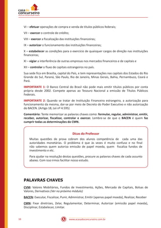 www.acasadoconcurseiro.com.br16
VI – efetuar operações de compra e venda de títulos públicos federais;
VII – exercer o controle de crédito;
VIII – exercer a fiscalização das instituições financeiras;
IX – autorizar o funcionamento das instituições financeiras;
X – estabelecer as condições para o exercício de quaisquer cargos de direção nas instituições
financeiras;
XI – vigiar a interferência de outras empresas nos mercados financeiros e de capitais e
XII – controlar o fluxo de capitais estrangeiros no país.
Sua sede fica em Brasília, capital do País, e tem representações nas capitais dos Estados do Rio
Grande do Sul, Paraná, São Paulo, Rio de Janeiro, Minas Gerais, Bahia, Pernambuco, Ceará e
Pará.
IMPORTANTE 1: O Banco Central do Brasil não pode mais emitir títulos públicos por conta
própria desde 2002. Compete apenas ao Tesouro Nacional a emissão de Títulos Públicos
Federais.
IMPORTANTE 2: Quando se tratar de Instituição Financeira estrangeira, a autorização para
funcionamento da mesma, dar-se por meio de Decreto do Poder Executivo e não autorização
do BACEN. (Artigo 18, Lei nº 4.595)
Comentário: Tente memorizar as palavras chaves como: formular, regular, administrar, emitir,
receber, autorizar, fiscalizar, controlar e exercer. Lembre-se de que o BACEN é quem faz
cumprir todas as determinações do CMN.
Dicas do Professor
Muitas questões de prova cobram dos alunos competência de cada uma das
autoridades monetárias. O problema é que às vezes é muito confuso e no final
não sabemos quem autoriza emissão de papel moeda, quem fiscaliza fundos de
investimento e etc.
Para ajudar na resolução destas questões, procure as palavras chaves de cada assunto
abaixo. Com isso irmos facilitar nosso estudo.
PALAVRAS CHAVES
CVM: Valores Mobiliários, Fundos de Investimento, Ações, Mercado de Capitais, Bolsas de
Valores, Derivativos (Ver no próximo módulo)
BACEN: Executar, Fiscalizar, Punir, Administrar, Emitir (apenas papel moeda), Realizar, Receber
CMN: Fixar diretrizes, Zelar, Regulamentar, Determinar, Autorizar (emissão papel moeda),
Disciplinar, Estabelecer, Limitar.
 