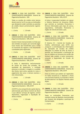 www.acasadoconcurseiro.com.br162
8.	 (38622) A CASA DAS QUESTÕES 2014
CONHECIMENTOS BANCÁRIOS Sistema de
Pagamento Brasileiro - SPB
Todas as cessões de crédito entre bancos
devem ocorrer no C3, ou seja, as instituições
que desejarem ceder contratos ou parcelas
de crédito devem primeiramente registrá-
los no C3.
( ) Certo		 ( ) Errado
9.	 (38616) A CASA DAS QUESTÕES 2014
CONHECIMENTOS BANCÁRIOS Sistema de
Pagamento Brasileiro - SPB, CETIP
Existem títulos transacionados na Cetip que
são emitidos em papel, por comando legal.
Esses títulos são transferidos para a Cetip
no momento do registro e são fisicamente
custodiados pelo registrador.
( ) Certo		 ( ) Errado
10.	(38615) A CASA DAS QUESTÕES 2014
CONHECIMENTOS BANCÁRIOS Sistema de
Pagamento Brasileiro - SPB, CETIP
A Cetip é depositária exclusivamente
de títulos de renda fixa privados. Na
qualidade de depositária, a entidade
processa a emissão, o resgate e a custódia
dos títulos, bem como, quando é o caso, o
pagamento dos juros e demais eventos a
eles relacionados.
( ) Certo		 ( ) Errado
11.	(38618) A CASA DAS QUESTÕES 2014
CONHECIMENTOS BANCÁRIOS Sistema de
Pagamento Brasileiro - SPB, CETIP
A CETIP é uma companhia de capital aberto,
administrada pelo Banco Central do Brasil
e que oferece serviços de registro, central
depositária, negociação e liquidação de
ativos e títulos.
( ) Certo		 ( ) Errado
12.	(38619) A CASA DAS QUESTÕES 2014
CONHECIMENTOS BANCÁRIOS Sistema de
Pagamento Brasileiro - SPB, CETIP
A Cetip é responsável também em operar
o Sistema Nacional de Gravames (SNG),
que controla as restrições financeiras e
fornece informações para lojas de carros,
seguradoras, instituições financeiras e
órgãos de trânsito de todo o país.
( ) Certo		 ( ) Errado
13.	(38621) A CASA DAS QUESTÕES 2014
CONHECIMENTOS BANCÁRIOS Sistema de
Pagamento Brasileiro - SPB
O Sistema C3 – Central de Cessões de
Crédito, administrado pela CETIP, visa
assegurar a centralização das informações
de operações de cessões de crédito
efetuadas no âmbito do SFN, de forma a
permitir aos Participantes a verificação de
que os créditos em processo de cessão não
tenham sido cedidos a outro cessionário,
evitando a duplicidade de Cessão do
Crédito.
( ) Certo		 ( ) Errado
14.	(38620) A CASA DAS QUESTÕES 2014
CONHECIMENTOS BANCÁRIOS Sistema de
Pagamento Brasileiro - SPB, CETIP
Entre os ativos que podem ser registrados
no Cetip encontra-se o Depósito a Prazo
com Garantia Especial, os Contrato a Termo
de Mercadorias e as Opções Flexíveis sobre
Ações.
( ) Certo		 ( ) Errado
15.	(38630) A CASA DAS QUESTÕES 2014
CONHECIMENTOS BANCÁRIOS Sistema de
Pagamento Brasileiro - SPB
Todas as instituições financeiras que
mantém contas de depósito movimentadas
por cheques são obrigadas a participar da
Compensação.
( ) Certo		 ( ) Errado
 