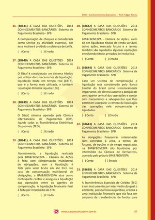 www.acasadoconcurseiro.com.br 163
BNB – Conhecimentos Bancários – Prof. Edgar Abreu
16.	(38631) A CASA DAS QUESTÕES 2014
CONHECIMENTOS BANCÁRIOS Sistema de
Pagamento Brasileiro - SPB
A Compensação de cheques é considerada
como serviço ou atividade essencial, por
esse motivo é proibido a cobrança de tarifa.
( ) Certo		 ( ) Errado
17.	(38640) A CASA DAS QUESTÕES 2014
CONHECIMENTOS BANCÁRIOS Sistema de
Pagamento Brasileiro - SPB
O Sitraf é considerado um sistema híbrido
por utilizar dois mecanismos de liquidação:
liquidação bruta em tempo real (LBTR),
que é a forma mais utilizada, e também
Liquidação Diferida Liquida (LDL).
( ) Certo		 ( ) Errado
18.	(38639) A CASA DAS QUESTÕES 2014
CONHECIMENTOS BANCÁRIOS Sistema de
Pagamento Brasileiro - SPB
O Sitraf, sistema operado pela Câmara
Interbancária de Pagamentos (CIP),
liquida todas as Transferências Eletrônicas
Disponíveis (TED).
( ) Certo		 ( ) Errado
19.	(38641) A CASA DAS QUESTÕES 2014
CONHECIMENTOS BANCÁRIOS Sistema de
Pagamento Brasileiro - SPB
Normalmente, a liquidação realizada
pela BM&FBOVESPA - Câmara de Ações
é feita com compensação multilateral
de obrigações, com a liquidação é
feita pelo valor bruto em até D+3. No
caso de compensação multilateral de
obrigações, a BM&FBOVESPA atua como
contraparte central e assegura a liquidação
das operações entre os agentes de
compensação. A liquidação financeira final
é feita por intermédio do STR.
( ) Certo		 ( ) Errado
20.	(38642) A CASA DAS QUESTÕES 2014
CONHECIMENTOS BANCÁRIOS Sistema de
Pagamento Brasileiro - SPB
BM&FBOVESPA - Câmara de Ações, além
de ser liquidados títulos de renda variável,
como ações, mercado futuro e a termo,
também são liquidados algumas operações
envolvendo títulos privados de renda fixa.
( ) Certo		 ( ) Errado
21.	(38644) A CASA DAS QUESTÕES 2014
CONHECIMENTOS BANCÁRIOS Sistema de
Pagamento Brasileiro - SPB
Caso um sistema de compensação e
liquidação seja considerado pelo Banco
Central do Brasil como sistemicamente
importante, ele deverá assumir a posição de
contraparte central das operações e contar
com mecanismos e salvaguardas que lhes
permitam assegurar a certeza da liquidação
das operações nele compensadas e
liquidadas.
( ) Certo		 ( ) Errado
22.	(38643) A CASA DAS QUESTÕES 2014
CONHECIMENTOS BANCÁRIOS Sistema de
Pagamento Brasileiro - SPB
As obrigações financeiras relacionadas
com contratos à vista, a termo, de
futuros, de opções e de swaps negociados
na BM&FBOVESPA são liquidadas por
intermédio da Câmara de Derivativos,
operada pela própria BM&FBOVESPA.
( ) Certo		 ( ) Errado
23.	(38638) A CASA DAS QUESTÕES 2014
CONHECIMENTOS BANCÁRIOS Sistema de
Pagamento Brasileiro - SPB
A Transferências Especiais de Crédito (TEC)
é um instrumento por intermédio do qual o
emitente, pessoa física ou jurídica, ordena a
uma instituição financeira que ela faça um
conjunto de transferências de fundos para
 