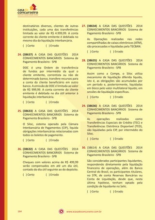 www.acasadoconcurseiro.com.br164
destinatários diversos, clientes de outras
instituições, cada uma das transferências
limitada ao valor de R$ 4.999,99. A conta
corrente do cliente emitente é debitada no
mesmo dia da liquidação interbancária.
( ) Certo		 ( ) Errado
24.	(38637) A CASA DAS QUESTÕES 2014
CONHECIMENTOS BANCÁRIOS Sistema de
Pagamento Brasileiro - SPB
DOC é uma Ordem de transferência
de fundos por intermédio da qual o
cliente emitente, correntista ou não de
determinado banco, transfere recursos para
a conta do cliente beneficiário em outro
banco. A emissão de DOC é limitada ao valor
de R$ 999,99. A conta corrente do cliente
emitente é debitada no dia útil anterior à
liquidação interbancária.
( ) Certo		 ( ) Errado
25.	(38633) A CASA DAS QUESTÕES 2014
CONHECIMENTOS BANCÁRIOS Sistema de
Pagamento Brasileiro - SPB
O Siloc, sistema operado pela Câmara
Interbancária de Pagamentos (CIP), liquida
obrigações interbancárias relacionadas com
todos os boletos de pagamento.
( ) Certo		 ( ) Errado
26.	(38632) A CASA DAS QUESTÕES 2014
CONHECIMENTOS BANCÁRIOS Sistema de
Pagamento Brasileiro - SPB
Cheques com valores acima de R$ 499,99
serão compensados em até um dia útil,
contado do dia útil seguinte ao do depósito.
( ) Certo		 ( ) Errado
27.	(38634) A CASA DAS QUESTÕES 2014
CONHECIMENTOS BANCÁRIOS Sistema de
Pagamento Brasileiro - SPB
As Operações realizadas nas redes
compartilhadas de caixas eletrônicos (ATM),
são processadas e liquidadas pela TECBAN.
( ) Certo		 ( ) Errado
28.	(38635) A CASA DAS QUESTÕES 2014
CONHECIMENTOS BANCÁRIOS Sistema de
Pagamento Brasileiro - SPB
Assim como a Compe, o Siloc utiliza
mecanismo de liquidação diferida líquida,
isto é, as obrigações são acumuladas por
um período e, posteriormente, liquidadas
em bloco pelo valor multilateral líquido, em
sessões de liquidação específicas.
( ) Certo		 ( ) Errado
29.	(38636) A CASA DAS QUESTÕES 2014
CONHECIMENTOS BANCÁRIOS Sistema de
Pagamento Brasileiro - SPB
As operações realizadas como
Transferências Especiais de Crédito (TEC) e
Transferências Eletrônica Disponível (TED),
são liquidadas pela CIP, por intermédio do
Siloc.
( ) Certo		 ( ) Errado
30.	(38614) A CASA DAS QUESTÕES 2014
CONHECIMENTOS BANCÁRIOS Sistema de
Pagamento Brasileiro - SPB
São considerados participantes liquidantes,
respondendo diretamente pela liquidação
financeira de operações, além do Banco
Central do Brasil, os participantes titulares,
no STR, de conta Reservas Bancárias ou
Conta de Liquidação, desde que, nesta
última hipótese, tenham optado pela
condição de liquidante no Selic.
( ) Certo		 ( ) Errado
 