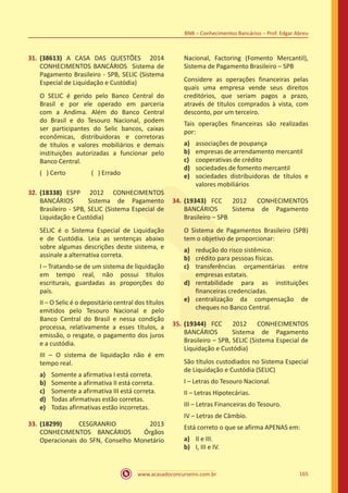 www.acasadoconcurseiro.com.br 165
BNB – Conhecimentos Bancários – Prof. Edgar Abreu
31.	(38613) A CASA DAS QUESTÕES 2014
CONHECIMENTOS BANCÁRIOS Sistema de
Pagamento Brasileiro - SPB, SELIC (Sistema
Especial de Liquidação e Custódia)
O SELIC é gerido pelo Banco Central do
Brasil e por ele operado em parceria
com a Andima. Além do Banco Central
do Brasil e do Tesouro Nacional, podem
ser participantes do Selic bancos, caixas
econômicas, distribuidoras e corretoras
de títulos e valores mobiliários e demais
instituições autorizadas a funcionar pelo
Banco Central.
( ) Certo		 ( ) Errado
32.	(18338) ESPP 2012 CONHECIMENTOS
BANCÁRIOS Sistema de Pagamento
Brasileiro - SPB, SELIC (Sistema Especial de
Liquidação e Custódia)
SELIC é o Sistema Especial de Liquidação
e de Custódia. Leia as sentenças abaixo
sobre algumas descrições deste sistema, e
assinale a alternativa correta.
I – Tratando-se de um sistema de liquidação
em tempo real, não possui títulos
escriturais, guardadas as proporções do
país.
II – O Selic é o depositário central dos títulos
emitidos pelo Tesouro Nacional e pelo
Banco Central do Brasil e nessa condição
processa, relativamente a esses títulos, a
emissão, o resgate, o pagamento dos juros
e a custódia.
III – O sistema de liquidação não é em
tempo real.
a)	 Somente a afirmativa I está correta.
b)	 Somente a afirmativa II está correta.
c)	 Somente a afirmativa III está correta.
d)	 Todas afirmativas estão corretas.
e)	 Todas afirmativas estão incorretas.
33.	(18299) CESGRANRIO 2013
CONHECIMENTOS BANCÁRIOS Órgãos
Operacionais do SFN, Conselho Monetário
Nacional, Factoring (Fomento Mercantil),
Sistema de Pagamento Brasileiro – SPB
Considere as operações financeiras pelas
quais uma empresa vende seus direitos
creditórios, que seriam pagos a prazo,
através de títulos comprados à vista, com
desconto, por um terceiro.
Tais operações financeiras são realizadas
por:
a)	 associações de poupança
b)	 empresas de arrendamento mercantil
c)	 cooperativas de crédito
d)	 sociedades de fomento mercantil
e)	 sociedades distribuidoras de títulos e
valores mobiliários
34.	(19343) FCC 2012 CONHECIMENTOS
BANCÁRIOS Sistema de Pagamento
Brasileiro – SPB
O Sistema de Pagamentos Brasileiro (SPB)
tem o objetivo de proporcionar:
a)	 redução do risco sistêmico.
b)	 crédito para pessoas físicas.
c)	 transferências orçamentárias entre
empresas estatais.
d)	 rentabilidade para as instituições
financeiras credenciadas.
e)	 centralização da compensação de
cheques no Banco Central.
35.	(19344) FCC 2012 CONHECIMENTOS
BANCÁRIOS Sistema de Pagamento
Brasileiro – SPB, SELIC (Sistema Especial de
Liquidação e Custódia)
São títulos custodiados no Sistema Especial
de Liquidação e Custódia (SELIC)
I – Letras do Tesouro Nacional.
II – Letras Hipotecárias.
III – Letras Financeiras do Tesouro.
IV – Letras de Câmbio.
Está correto o que se afirma APENAS em:
a)	 II e III.
b)	 I, III e IV.
 