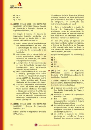 www.acasadoconcurseiro.com.br166
c)	 I e III.
d)	 I e II.
e)	 II e IV.
36.	(19404) IDECAN 2012 CONHECIMENTOS
BANCÁRIOS CETIP, SELIC (Sistema Especial
de Liquidação e Custódia), Sistema de
Pagamento Brasileiro - SPB
Em relação à reforma do Sistema de
Pagamentos Brasileiro conduzida pelo
Banco Central, no biênio 2001 e 2002,
assinale a afirmativa INCORRETA.
a)	 Com a implantação do novo SPB houve
um redirecionamento do foco para
a administração de riscos no âmbito
dos sistemas de compensação e de
liquidação.
b)	 Com o novo SPB, as transferências de
fundos interbancárias passam a ser
liquidadas em tempo real, em caráter
irrevogável e incondicional.
c)	 A complexidade do novo sistema elevou
os riscos de liquidação nas operações
interbancárias, com consequente
aumento do risco sistêmico.
d)	 O SELIC (Sistema Especial de Liquidação
e Custódia)	 gerido pelo Banco Central
do Brasil e por ele operado em parceria
com a ANBIMA, é o depositário central
dos títulos emitidos pelo Tesouro
Nacional e pelo Banco Central do Brasil.
e)	 A CETIP é depositária principalmente
de títulos de renda fixa privados,
títulos públicos estaduais e municipais
e títulos representativos de dívidas de
responsabilidade do Tesouro Nacional,
de que são exemplos os relacionados
com o FCVS, o PROAGRO e os Títulos da
Dívida Agrária (TDA).
37.	(19401) IDECAN 2012 CONHECIMENTOS
BANCÁRIOS Sistema de Pagamento
Brasileiro - SPB
Sobre o Sistema de Pagamentos Brasileiro
(SPB), analise.
I – Apresenta alto grau de automação, com
crescente utilização de meios eletrônicos
para transferência de fundos e liquidação
de obrigações, em substituição aos
instrumentos baseados em papel.
II – Com a implantação e evolução do
Sistema de Pagamentos Brasileiro,
atualmente, todas as transferências de
fundos entre contas de reservas bancárias
têm de ser feitas por intermédio do STR –
Sistema de Transferência de Reservas.
III – Em 1988, entrou em operação um
sistema de liquidação bruta em tempo real,
o Sistema de Transferência de Reservas
– STR, operado pelo Banco do Brasil, o
qual somente foi transferido para o Banco
Central do Brasil, em 2002.
Está(ão) correta(s) apenas a(s) afirmativa(s):
a)	 I
b)	 II
c)	 I, III
d)	 I, II
e)	 I, II, III
38.	(9252) FCC 2011 CONHECIMENTOS
BANCÁRIOS Sistema de Pagamento
Brasileiro - SPB, SELIC (Sistema Especial de
Liquidação e Custódia)
O Sistema Especial de Liquidação e de
Custódia (SELIC), do Banco Central do Brasil,
é um sistema informatizado que
a)	 é operado em parceria com a CETIP
S.A. Balcão Organizado de Ativos e
Derivativos.
b)	 substituiu o Sistema de Pagamentos
Brasileiro – SPB.
c)	 tem como participantes,
exclusivamente, a Secretaria do Tesouro
Nacional e bancos múltiplos.
d)	 impossibilita a realização de operações
compromissadas, ou seja, a venda ou
compra de títulos com o compromisso
de recompra ou revenda.
e)	 se destina à custódia de títulos
escriturais de emissão do Tesouro
Nacional, bem como ao registro e à
 
