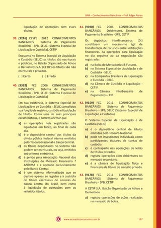 www.acasadoconcurseiro.com.br 167
BNB – Conhecimentos Bancários – Prof. Edgar Abreu
liquidação de operações com esses
títulos.
39.	(9216) CESPE 2012 CONHECIMENTOS
BANCÁRIOS Sistema de Pagamento
Brasileiro - SPB, SELIC (Sistema Especial de
Liquidação e Custódia), CETIP
Enquanto no Sistema Especial de Liquidação
e Custódia (SELIC) os títulos são escriturais
e públicos, no Balcão Organizado de Ativos
e Derivativos S.A. (CETIP) os títulos são não
escriturais e privados.
( ) Certo		 ( ) Errado
40.	(9392) FCC 2006 CONHECIMENTOS
BANCÁRIOS Sistema de Pagamento
Brasileiro - SPB, SELIC (Sistema Especial de
Liquidação e Custódia)
Em sua existência, o Sistema Especial de
Liquidação e de Custódia - SELIC consolidou
sua função de registro, custódia e liquidação
de títulos. Como uma de suas principais
características, é correto afirmar que
a)	 as operações nele registradas são
liquidadas em bloco, ao final de cada
dia.
b)	 é o depositário central dos títulos da
dívida pública federal interna emitidos
pelo Tesouro Nacional e Banco Central.
c)	 os títulos depositados no Sistema não
podem ser escriturais, ou seja, emitidos
sob a forma eletrônica.
d)	 é gerido pela Associação Nacional das
Instituições do Mercado Financeiro ?
ANDIMA e é operado exclusivamente
pelo Banco Central.
e)	 é um sistema informatizado que se
destina apenas ao registro e à custódia
de títulos escriturais de emissão do
Banco Central do Brasil, bem como
à liquidação de operações com os
referidos títulos.
41.	(9390) FCC 2006 CONHECIMENTOS
BANCÁRIOS Debêntures, Sistema de
Pagamento Brasileiro - SPB, CETIP
Os depósitos interfinanceiros (DI)
constituem um mecanismo ágil de
transferência de recursos entre instituições
financeiras. As operações para liquidação
no dia seguinte ao da negociação são
registradas
a)	 na Bolsa de Mercadorias & Futuros.
b)	 no Sistema Especial de Liquidação e de
Custódia - SELIC.
c)	 na Companhia Brasileira de Liquidação
e Custódia - CBLC.
d)	 na Câmara de Custódia e Liquidação -
CETIP.
e)	 na Câmara Interbancária de
Pagamentos - CIP.
42.	(9159) FCC 2011 CONHECIMENTOS
BANCÁRIOS Sistema de Pagamento
Brasileiro - SPB, SELIC (Sistema Especial de
Liquidação e Custódia)
O Sistema Especial de Liquidação e de
Custódia (SELIC)
a)	 é o depositário central de títulos
emitidos pelo Tesouro Nacional.
b)	 pode ter investidores individuais como
participantes titulares de contas de
custódia.
c)	 é contraparte nas operações de leilão
de títulos privados.
d)	 registra operações com debêntures no
mercado secundário.
e)	 é a câmara de liquidação física e
financeira de títulos de emissão privada.
43.	(9178) FCC 2011 CONHECIMENTOS
BANCÁRIOS Sistema de Pagamento
Brasileiro - SPB, CETIP
A CETIP S.A. Balcão Organizado de Ativos e
Derivativos
a)	 registra operações de ações realizadas
no mercado de bolsa.
 