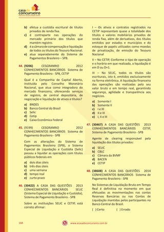www.acasadoconcurseiro.com.br168
b)	 efetua a custódia escritural de títulos
privados de renda fixa.
c)	 é contraparte nas operações do
mercado primário dos títulos que
mantém registro.
d)	 éacâmaradecompensaçãoeliquidação
de todos os títulos do Tesouro Nacional.
e)	 atua separadamente do Sistema de
Pagamentos Brasileiro – SPB.
44.	(9206) CESGRANRIO 2012
CONHECIMENTOS BANCÁRIOS Sistema de
Pagamento Brasileiro - SPB, CETIP
Qual é a Companhia de Capital Aberto,
instituída pelo Conselho Monetário
Nacional, que atua como integradora do
mercado financeiro, oferecendo serviços
de registro, de central depositária, de
negociação e liquidação de ativos e títulos?
a)	 BNDES
b)	 Banco Central do Brasil
c)	 Selic
d)	 Cetip
e)	 Caixa Econômica Federal
45.	(9199) CESGRANRIO 2012
CONHECIMENTOS BANCÁRIOS Sistema de
Pagamento Brasileiro - SPB
Com as alterações do Sistema de
Pagamentos Brasileiro (SPB), o Sistema
Especial de Liquidação e Custódia (Selic)
passou a liquidar as operações com títulos
públicos federais em
a)	 dois dias úteis
b)	 três dias úteis
c)	 uma semana
d)	 tempo real
e)	 curto prazo
46.	(30422) A CASA DAS QUESTÕES 2013
CONHECIMENTOS BANCÁRIOS SELIC
(Sistema Especial de Liquidação e Custódia),
Sistema de Pagamento Brasileiro - SPB
Sobre as instituições SELIC e CETIP, está
correto afirmar:
I – Os ativos e contratos registrados na
CETIP representam quase a totalidade dos
títulos e valores mobiliários privados de
renda fixa, além de derivativos, dos títulos
emitidos por estados e municípios e do
estoque de papéis utilizados como moedas
de privatização, de emissão do Tesouro
Nacional
II – No CETIP, Conforme o tipo de operação
e o horário em que realizada, a liquidação é
em D ou D+1.
III – No SELIC, todos os títulos são
escriturais, isto é, emitidos exclusivamente
na forma eletrônica. A liquidação financeira
das operações são realizadas pelo seu
valor bruto e em tempo real, garantindo
segurança, agilidade e transparência aos
negócios.
a)	 Somente I
b)	 Somente II
c)	 I e III
d)	 II e III
e)	 I, II e III
47.	(30467) A CASA DAS QUESTÕES 2013
CONHECIMENTOS BANCÁRIOS CETIP,
Sistema de Pagamento Brasileiro - SPB
Agente de clearing responsável pela
liquidação dos títulos privados:
a)	 SELIC
b)	 CBLC
c)	 Câmara da BVMF
d)	 BACEN
e)	 CETIP
48.	(38608) A CASA DAS QUESTÕES 2014
CONHECIMENTOS BANCÁRIOS Sistema de
Pagamento Brasileiro - SPB
No Sistemas de Liquidação Bruta em Tempo
Real é definitiva no momento em que
efetuadas as movimentações nas contas
Reservas Bancárias ou nas Contas de
Liquidação mantidas pelos participantes no
Banco Central do Brasil.
( ) Certo		 ( ) Errado
 