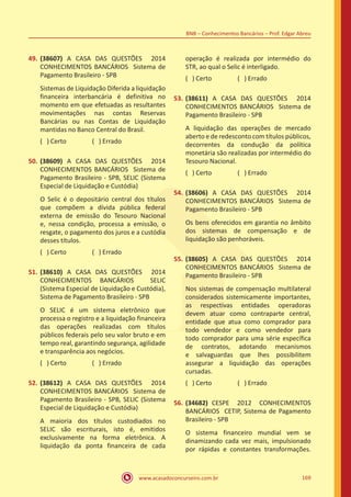 www.acasadoconcurseiro.com.br 169
BNB – Conhecimentos Bancários – Prof. Edgar Abreu
49.	(38607) A CASA DAS QUESTÕES 2014
CONHECIMENTOS BANCÁRIOS Sistema de
Pagamento Brasileiro - SPB
Sistemas de Liquidação Diferida a liquidação
financeira interbancária é definitiva no
momento em que efetuadas as resultantes
movimentações nas contas Reservas
Bancárias ou nas Contas de Liquidação
mantidas no Banco Central do Brasil.
( ) Certo		 ( ) Errado
50.	(38609) A CASA DAS QUESTÕES 2014
CONHECIMENTOS BANCÁRIOS Sistema de
Pagamento Brasileiro - SPB, SELIC (Sistema
Especial de Liquidação e Custódia)
O Selic é o depositário central dos títulos
que compõem a dívida pública federal
externa de emissão do Tesouro Nacional
e, nessa condição, processa a emissão, o
resgate, o pagamento dos juros e a custódia
desses títulos.
( ) Certo		 ( ) Errado
51.	(38610) A CASA DAS QUESTÕES 2014
CONHECIMENTOS BANCÁRIOS SELIC
(Sistema Especial de Liquidação e Custódia),
Sistema de Pagamento Brasileiro - SPB
O SELIC é um sistema eletrônico que
processa o registro e a liquidação financeira
das operações realizadas com títulos
públicos federais pelo seu valor bruto e em
tempo real, garantindo segurança, agilidade
e transparência aos negócios.
( ) Certo		 ( ) Errado
52.	(38612) A CASA DAS QUESTÕES 2014
CONHECIMENTOS BANCÁRIOS Sistema de
Pagamento Brasileiro - SPB, SELIC (Sistema
Especial de Liquidação e Custódia)
A maioria dos títulos custodiados no
SELIC são escriturais, isto é, emitidos
exclusivamente na forma eletrônica. A
liquidação da ponta financeira de cada
operação é realizada por intermédio do
STR, ao qual o Selic é interligado.
( ) Certo		 ( ) Errado
53.	(38611) A CASA DAS QUESTÕES 2014
CONHECIMENTOS BANCÁRIOS Sistema de
Pagamento Brasileiro - SPB
A liquidação das operações de mercado
aberto e de redesconto com títulos públicos,
decorrentes da condução da política
monetária são realizadas por intermédio do
Tesouro Nacional.
( ) Certo		 ( ) Errado
54.	(38606) A CASA DAS QUESTÕES 2014
CONHECIMENTOS BANCÁRIOS Sistema de
Pagamento Brasileiro - SPB
Os bens oferecidos em garantia no âmbito
dos sistemas de compensação e de
liquidação são penhoráveis.
55.	(38605) A CASA DAS QUESTÕES 2014
CONHECIMENTOS BANCÁRIOS Sistema de
Pagamento Brasileiro - SPB
Nos sistemas de compensação multilateral
considerados sistemicamente importantes,
as respectivas entidades operadoras
devem atuar como contraparte central,
entidade que atua como comprador para
todo vendedor e como vendedor para
todo comprador para uma série específica
de contratos, adotando mecanismos
e salvaguardas que lhes possibilitem
assegurar a liquidação das operações
cursadas.
( ) Certo		 ( ) Errado
56.	(34682) CESPE 2012 CONHECIMENTOS
BANCÁRIOS CETIP, Sistema de Pagamento
Brasileiro - SPB
O sistema financeiro mundial vem se
dinamizando cada vez mais, impulsionado
por rápidas e constantes transformações.
 