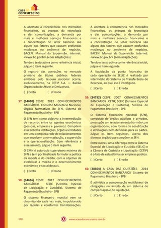 www.acasadoconcurseiro.com.br170
A abertura à concorrência nos mercados
financeiros, os avanços da tecnologia
e das comunicações, a demanda por
mais e melhores serviços financeiros e
a concentração no setor bancário são
alguns dos fatores que causam profundas
mudanças no ambiente de negócios.
BACEN. Manual da Supervisão. Internet:
<www.bc.gov.br> (com adaptações).
Tendo o texto acima como referência inicial,
julgue o item seguinte.
O registro das operações no mercado
primário de títulos públicos federais
emitidos pelo tesouro nacional ocorre,
exclusivamente, na CETIP S.A. — Balcão
Organizado de Ativos e Derivativos.
( ) Certo		 ( ) Errado
57.	(34680) CESPE 2012 CONHECIMENTOS
BANCÁRIOS Conselho Monetário Nacional,
Órgãos Normativos do SFN, Sistema de
Pagamento Brasileiro - SPB
O SFN tem como objetivo a intermediação
de recursos entre os agentes econômicos
(pessoas, empresas e governo). Compõem
esse sistema instituições, órgãos e entidades
em uma complexa rede de relacionamentos
que envolvem a normatização, a supervisão
e a operacionalização. Com referência a
esse assunto, julgue o item seguinte.
O CMN é autarquia supervisora máxima do
SFN e tem por finalidade formular a política
da moeda e do crédito, com o objetivo de
estabilizar a moeda e o desenvolvimento
econômico e social do país.
( ) Certo		 ( ) Errado
58.	(34686) CESPE 2012 CONHECIMENTOS
BANCÁRIOS SELIC (Sistema Especial
de Liquidação e Custódia), Sistema de
Pagamento Brasileiro - SPB
O sistema financeiro mundial vem se
dinamizando cada vez mais, impulsionado
por rápidas e constantes transformações.
A abertura à concorrência nos mercados
financeiros, os avanços da tecnologia
e das comunicações, a demanda por
mais e melhores serviços financeiros e
a concentração no setor bancário são
alguns dos fatores que causam profundas
mudanças no ambiente de negócios.
BACEN. Manual da Supervisão. Internet:
<www.bc.gov.br> (com adaptações).
Tendo o texto acima como referência inicial,
julgue o item seguinte.
A liquidação da ponta financeira de
cada operação no SELIC é realizada por
intermédio do Sistema de Transferência de
Reservas, ao qual ele é interligado.
( ) Certo		 ( ) Errado
59.	(34792) CESPE 2007 CONHECIMENTOS
BANCÁRIOS CETIP, SELIC (Sistema Especial
de Liquidação e Custódia), Sistema de
Pagamento Brasileiro - SPB
O Sistema Financeiro Nacional (SFN),
composto de órgãos públicos e privados,
pressupõe um relacionamento harmônico e
organizacional, com formas de constituição
e atribuições bem definidas para as partes.
Julgue os itens seguintes, acerca dos
diversos órgãos que compõem o SFN.
Entre outras, uma diferença entre o Sistema
Especial de Liquidação e Custódia (SELIC) e
a Câmara de Custódia e Liquidação (CETIP)
é o fato de esta última ser empresa pública.
( ) Certo		 ( ) Errado
60.	(38604) A CASA DAS QUESTÕES 2014
CONHECIMENTOS BANCÁRIOS Sistema de
Pagamento Brasileiro - SPB
É admitida a compensação multilateral de
obrigações no âmbito de um sistema de
compensação e de liquidação.
( ) Certo		 ( ) Errado
 