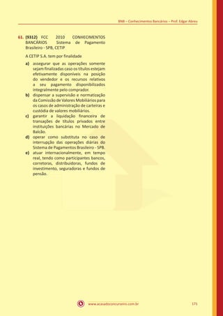 www.acasadoconcurseiro.com.br 171
BNB – Conhecimentos Bancários – Prof. Edgar Abreu
61.	(9312) FCC 2010 CONHECIMENTOS
BANCÁRIOS Sistema de Pagamento
Brasileiro - SPB, CETIP
A CETIP S.A. tem por finalidade
a)	 assegurar que as operações somente
sejam finalizadas caso os títulos estejam
efetivamente disponíveis na posição
do vendedor e os recursos relativos
a seu pagamento disponibilizados
integralmente pelo comprador.
b)	 dispensar a supervisão e normatização
da Comissão de Valores Mobiliários para
os casos de administração de carteiras e
custódia de valores mobiliários.
c)	 garantir a liquidação financeira de
transações de títulos privados entre
instituições bancárias no Mercado de
Balcão.
d)	 operar como substituta no caso de
interrupção das operações diárias do
Sistema de Pagamentos Brasileiro - SPB.
e)	 atuar internacionalmente, em tempo
real, tendo como participantes bancos,
corretoras, distribuidoras, fundos de
investimento, seguradoras e fundos de
pensão.
 
