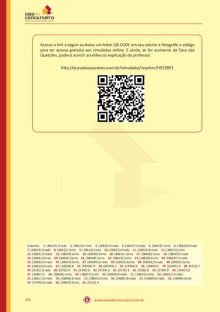 www.acasadoconcurseiro.com.br172
Acesse o link a seguir ou baixe um leitor QR CODE em seu celular e fotografe o código
para ter acesso gratuito aos simulados online. E ainda, se for assinante da Casa das
Questões, poderá assistir ao vídeo da explicação do professor.
http://acasadasquestoes.com.br/simulados/resolver/H933893
Gabarito: 1. (38625) Errado 2. (38624) Certo 3. (38626) Errado 4. (38627) Errado 5. (38629) Certo 6. (38628) Errado
7. (38623) Errado 8. (38622) Certo 9. (38616) Certo 10. (38615) Errado 11. (38618) Errado 12. (38619) Certo 
13. (38621) Errado 14. (38620) Certo 15. (38630) Certo 16. (38631) Certo 17. (38640) Certo 18. (38639) Errado
19. (38641) Certo 20. (38642) Certo 21. (38644) Certo 22. (38643) Certo 23. (38638) Certo 24. 938637) Errado
25. (38633) Errado 26. (38632) Certo 27. (38634) Errado 28. (38635) Certo 29. (38636) Errado 30. (38614) Certo
31. (38613) Errado 32. (18338) B 33. (18299) D 34. (19343) A 35. (19344) C 36. (19404) C 37. (19401) D 38. (9252) E
39. (9216) Errado 40. (9392) B 41. (9390) D 42. (9159) A 43. (9178) B 44. (9206) D 45. (9199) D 46. (30422) E
47. (30467) E 48. (38608) Certo 49. (38607) Certo 50. (38609) Errado 51. (38610) Certo 52. (38612) Errado
53. (38611) Errado 54. (38606) Errado 55. (38605) Certo 56. (34682) Errado 57. (34680) Errado 58. (34686) Certo
59. (34792) Errado 60. (38604) Certo 61. (9312) A
 