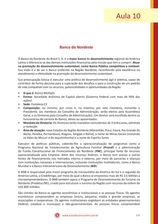 www.acasadoconcurseiro.com.br 173
Aula 10
Banco do Nordeste
O Banco do Nordeste do Brasil S. A. é o maior banco de desenvolvimento regional da América
Latina e diferencia-se das demais instituições financeiras pela missão que tem a cumprir: Atuar
na promoção do desenvolvimento sustentável, como Banco Público competitivo e rentável.
Sua visão é a de ser o Banco preferido na Região Nordeste, reconhecido pela excelência no
atendimento e efetividade na promoção do desenvolvimento sustentável.
Sua preocupação básica é executar uma política de desenvolvimento ágil e seletiva, capaz de
contribuir de forma decisiva para a superação dos desafios e para a construção de um padrão
de vida compatível com os recursos, potencialidades e oportunidades da Região
•• O que é: Banco Múltiplo
•• Forma: Sociedade Anônima de Capital aberto (Governo Federal com mais de 90% das
ações).
•• Sede: Fortaleza-CE
•• Composição: no mínimo, por cinco e, no máximo, por sete membros, incluindo o
Presidente. (os membros do Conselho de Administração, serão eleitos pela Assembleia
Geral, e os Diretores pelo Conselho de Administração). Um Diretor será escolhido dentre os
funcionários de carreira do Banco, ativos ou aposentados.
•• Mandato da Diretoria: Os Diretores terão mandatos coincidentes de 3 (três) anos, admitida
a reeleição
•• Área de atuação: nove Estados da Região Nordeste (Maranhão, Piauí, Ceará, Rio Grande do
Norte, Paraíba, Pernambuco, Alagoas, Sergipe e Bahia), o norte de Minas Gerais (incluindo
os Vales do Mucuri e do Jequitinhonha) e o norte do Espírito Santo
Executor de políticas públicas, cabendo-lhe a operacionalização de programas como o
Programa Nacional de Fortalecimento da Agricultura Familiar (Pronaf) e a administração
do Fundo Constitucional de Financiamento do Nordeste (FNE), principal fonte de recursos
operacionalizada pela Empresa. Além dos recursos federais, o Banco tem acesso a outras
fontes de financiamento nos mercados interno e externo, por meio de parcerias e alianças
com instituições nacionais e internacionais, incluindo instituições multilaterais, como o Banco
Mundial e o Banco Interamericano de Desenvolvimento (BID)
O BNB é responsável pelo maior programa de microcrédito da América do Sul e o segundo da
América Latina, o CrediAmigo, por meio do qual o Banco já emprestou mais de R$ 3,5 bilhões a
microempreendedores. O BNB também opera o Programa de Desenvolvimento do Turismo no
Nordeste (Prodetur/NE), criado para estruturar o turismo da Região com recursos da ordem de
US$ 800 milhões.
São clientes do Banco os agentes econômicos e institucionais e as pessoas físicas. Os agentes
econômicos compreendem as empresas (micro, pequena, média e grande empresa), as
associações e cooperativas. Os agentes institucionais englobam as entidades governamentais
(federal, estadual e municipal) e não-governamentais. As pessoas físicas compreendem
 
