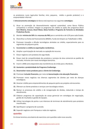 www.acasadoconcurseiro.com.br174
os produtores rurais (agricultor familiar, mini, pequeno, médio e grande produtor) e o
empreendedor informal.
O direcionamento estratégico do Banco está expresso nas seguintes estratégias:
1.	 Atuar na promoção do desenvolvimento regional sustentável, como Banco Público
competitivo e rentável. Integrar os programas de crédito às ações dos programas Brasil
Sem Miséria, Crescer, Brasil Maior, Bolsa Família e Programa de Fomento às Atividades
Produtivas Rurais.
2.	 Atender mínimo de 50% dos recursos do FNE para o semiárido e de 4,5% para cada Estado.
3.	 Diversificar as fontes de financiamento (BNDES, Fundo de Amparo ao Trabalhador e BID).
4.	 Promover inovação e difusão tecnológicas atreladas ao crédito, especialmente para os
segmentos de pequeno porte.
5.	 Incrementar o crédito às exportações nordestinas.
6.	 Ampliar a participação de mercado na captação de recursos.
7.	 Elevar negócios com produtos de seguridade.
8.	 Elevar nível de competitividade dos produtos e serviços da área comercial ao padrão de
mercado, inclusive com novas tecnologias bancárias.
9.	 Inserir o BNB como depositário das transferências da União para o Nordeste.
10.	 Aumentar a produtividade do Programa Crediamigo.
11.	 Desenvolver novos produtos para o cliente do Crediamigo.
12.	Promover inclusão financeira, por meio da bancarização e da educação financeira.
13.	Promover novos negócios nos diversos segmentos de clientes por meio de alianças
estratégicas.
14.	Associar crédito para empreendimentos de pequeno porte aos projetos estruturantes.
15.	Oferecer ao cliente produtos e serviços com tecnologias móveis.
16.	Revisar os processos de crédito e de renegociação de dívidas, reduzindo o tempo de
atendimento.
17.	Elaborar programas de capacitação do corpo gerencial em estratégias de negociação,
gestão de resultados e gestão de equipes.
18.	Utilizar tecnologias de ponta e uso intensivo de terminais de atendimento para produtos
massificados.
19.	Aperfeiçoar o programa de sucessão.
20.	Expandir negócios com franquias e redes de negócios.
QUESTÕES:
Em breve teremos uma bateria de exercícios com questões sobre esse assunto.
 