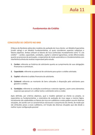 www.acasadoconcurseiro.com.br 175
Aula 11
Fundamentos do Crédito
CONCESSÃO DE CRÉDITO NO BNB
O Banco do Nordeste adota dois modelos de avaliação de risco-cliente: um Modelo Especialista
(credit rating) e um Modelo Fundamentalista, os quais consideram aspectos subjetivos e
fatores objetivos. Ambos utilizam os fatores de risco conhecidos mundialmente como “C´s do
crédito” – caráter, capacidade, condições, capital e colateral (garantias), sendo diferenciados
quanto ao processo de pontuação, o especialista de modo automático e o fundamentalista com
interferência direta do analista responsável pelo estudo.
1.	Caráter: referente ao histórico do solicitante quanto ao cumprimento de suas obrigações
financeiras e contratuais.
2.	Capacidade: referente ao potencial do solicitante para quitar o crédito solicitado.
3.	Capital: referente à solidez financeira do solicitante.
4.	Colateral: referente ao montante de bens colocados à disposição pelo solicitante para
garantir o crédito.
5.	Condições: referente às condições econômicas e setoriais vigentes, assim como elementos
especiais que possam vir a afetar tanto o solicitante como o credor.
Após definido, por critérios objetivos, qual o modelo aplicável ao cliente ou projeto, se
especialista ou fundamentalista, a sistemática de avaliação de risco segue a mesma lógica.
Inicialmente são subdivididos os fatores de risco em subfatores e estes podem assumir diversas
situações, de acordo com as características estruturais e conjunturais do cliente, de modo que
são atribuídos pesos a esses subfatores, em função das diversas situações que vão desde a
melhor à pior configuração possível
 