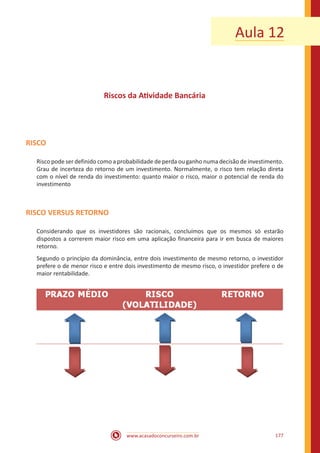 www.acasadoconcurseiro.com.br 177
Aula 12
Riscos da Atividade Bancária
RISCO
Risco pode ser definido como a probabilidade de perda ou ganho numa decisão de investimento.
Grau de incerteza do retorno de um investimento. Normalmente, o risco tem relação direta
com o nível de renda do investimento: quanto maior o risco, maior o potencial de renda do
investimento
RISCO VERSUS RETORNO
Considerando que os investidores são racionais, concluímos que os mesmos só estarão
dispostos a correrem maior risco em uma aplicação financeira para ir em busca de maiores
retorno.
Segundo o princípio da dominância, entre dois investimento de mesmo retorno, o investidor
prefere o de menor risco e entre dois investimento de mesmo risco, o investidor prefere o de
maior rentabilidade.
 