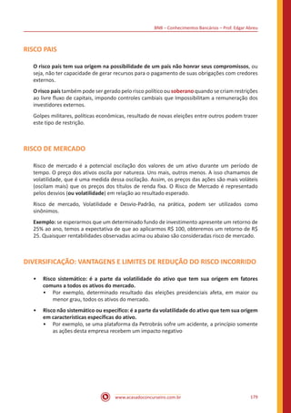 BNB – Conhecimentos Bancários – Prof. Edgar Abreu
www.acasadoconcurseiro.com.br 179
RISCO PAIS
O risco país tem sua origem na possibilidade de um país não honrar seus compromissos, ou
seja, não ter capacidade de gerar recursos para o pagamento de suas obrigações com credores
externos.
O risco país também pode ser gerado pelo risco político ou soberano quando se criam restrições
ao livre fluxo de capitais, impondo controles cambiais que Impossibilitam a remuneração dos
investidores externos.
Golpes militares, políticas econômicas, resultado de novas eleições entre outros podem trazer
este tipo de restrição.
RISCO DE MERCADO
Risco de mercado é a potencial oscilação dos valores de um ativo durante um período de
tempo. O preço dos ativos oscila por natureza. Uns mais, outros menos. A isso chamamos de
volatilidade, que é uma medida dessa oscilação. Assim, os preços das ações são mais voláteis
(oscilam mais) que os preços dos títulos de renda fixa. O Risco de Mercado é representado
pelos desvios (ou volatilidade) em relação ao resultado esperado.
Risco de mercado, Volatilidade e Desvio-Padrão, na prática, podem ser utilizados como
sinônimos.
Exemplo: se esperarmos que um determinado fundo de investimento apresente um retorno de
25% ao ano, temos a expectativa de que ao aplicarmos R$ 100, obteremos um retorno de R$
25. Quaisquer rentabilidades observadas acima ou abaixo são consideradas risco de mercado.
DIVERSIFICAÇÃO: VANTAGENS E LIMITES DE REDUÇÃO DO RISCO INCORRIDO
•• Risco sistemático: é a parte da volatilidade do ativo que tem sua origem em fatores
comuns a todos os ativos do mercado.
•• Por exemplo, determinado resultado das eleições presidenciais afeta, em maior ou
menor grau, todos os ativos do mercado.
•• Risco não sistemático ou específico: é a parte da volatilidade do ativo que tem sua origem
em características específicas do ativo.
•• Por exemplo, se uma plataforma da Petrobrás sofre um acidente, a princípio somente
as ações desta empresa recebem um impacto negativo
 