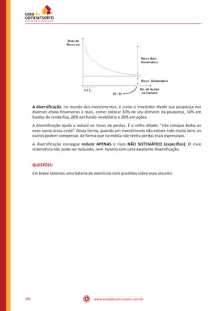 www.acasadoconcurseiro.com.br180
A diversificação, no mundo dos investimentos, é como o investidor divide sua poupança nos
diversos ativos financeiros e reais, como: colocar 10% de seu dinheiro na poupança, 50% em
fundos de renda fixa, 20% em fundo imobiliário e 20% em ações.
A diversificação ajuda a reduzir os riscos de perdas. É o velho ditado: “não coloque todos os
ovos numa única cesta”. Desta forma, quando um investimento não estiver indo muito bem, os
outros podem compensar, de forma que na média não tenha perdas mais expressivas.
A diversificação consegue reduzir APENAS o risco NÃO SISTEMÁTICO (específico). O risco
sistemático não pode ser reduzido, nem mesmo com uma excelente diversificação.
QUESTÕES:
Em breve teremos uma bateria de exercícios com questões sobre esse assunto.
 